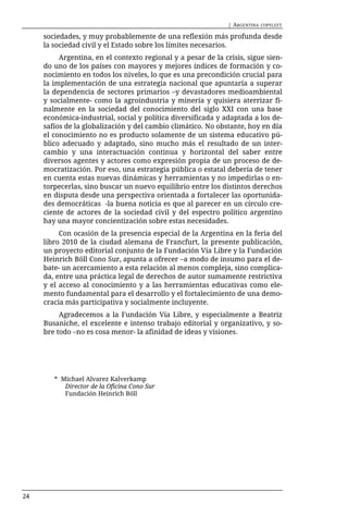| ARGENTINA   COPYLEFT

     sociedades, y muy probablemente de una reflexión más profunda desde
     la sociedad civil y el Estado sobre los límites necesarios.
          Argentina, en el contexto regional y a pesar de la crisis, sigue sien-
     do uno de los países con mayores y mejores índices de formación y co-
     nocimiento en todos los niveles, lo que es una precondición crucial para
     la implementación de una estrategia nacional que apuntaría a superar
     la dependencia de sectores primarios –y devastadores medioambiental
     y socialmente- como la agroindustria y minería y quisiera aterrizar fi-
     nalmente en la sociedad del conocimiento del siglo XXI con una base
     económica-industrial, social y política diversificada y adaptada a los de-
     safíos de la globalización y del cambio climático. No obstante, hoy en día
     el conocimiento no es producto solamente de un sistema educativo pú-
     blico adecuado y adaptado, sino mucho más el resultado de un inter-
     cambio y una interactuación continua y horizontal del saber entre
     diversos agentes y actores como expresión propia de un proceso de de-
     mocratización. Por eso, una estrategia pública o estatal debería de tener
     en cuenta estas nuevas dinámicas y herramientas y no impedirlas o en-
     torpecerlas, sino buscar un nuevo equilibrio entre los distintos derechos
     en disputa desde una perspectiva orientada a fortalecer las oportunida-
     des democráticas -la buena noticia es que al parecer en un círculo cre-
     ciente de actores de la sociedad civil y del espectro político argentino
     hay una mayor concientización sobre estas necesidades.
          Con ocasión de la presencia especial de la Argentina en la feria del
     libro 2010 de la ciudad alemana de Francfurt, la presente publicación,
     un proyecto editorial conjunto de la Fundación Vía Libre y la Fundación
     Heinrich Böll Cono Sur, apunta a ofrecer –a modo de insumo para el de-
     bate- un acercamiento a esta relación al menos compleja, sino complica-
     da, entre una práctica legal de derechos de autor sumamente restrictiva
     y el acceso al conocimiento y a las herramientas educativas como ele-
     mento fundamental para el desarrollo y el fortalecimiento de una demo-
     cracia más participativa y socialmente incluyente.
          Agradecemos a la Fundación Vía Libre, y especialmente a Beatriz
     Busaniche, el excelente e intenso trabajo editorial y organizativo, y so-
     bre todo –no es cosa menor- la afinidad de ideas y visiones.




        * Michael Alvarez Kalverkamp
           Director de la Oficina Cono Sur
           Fundación Heinrich Böll




24
 