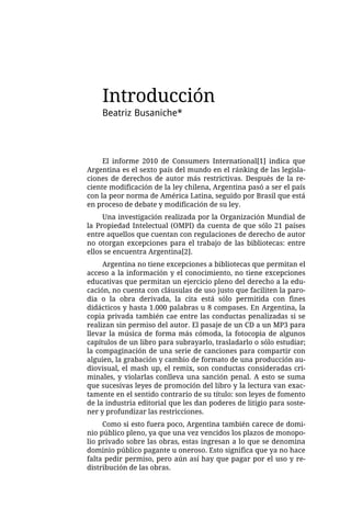 Introducción
    Beatriz Busaniche*




     El informe 2010 de Consumers International[1] indica que
Argentina es el sexto país del mundo en el ránking de las legisla-
ciones de derechos de autor más restrictivas. Después de la re-
ciente modificación de la ley chilena, Argentina pasó a ser el país
con la peor norma de América Latina, seguido por Brasil que está
en proceso de debate y modificación de su ley.
     Una investigación realizada por la Organización Mundial de
la Propiedad Intelectual (OMPI) da cuenta de que sólo 21 países
entre aquellos que cuentan con regulaciones de derecho de autor
no otorgan excepciones para el trabajo de las bibliotecas: entre
ellos se encuentra Argentina[2].
     Argentina no tiene excepciones a bibliotecas que permitan el
acceso a la información y el conocimiento, no tiene excepciones
educativas que permitan un ejercicio pleno del derecho a la edu-
cación, no cuenta con cláusulas de uso justo que faciliten la paro-
dia o la obra derivada, la cita está sólo permitida con fines
didácticos y hasta 1.000 palabras u 8 compases. En Argentina, la
copia privada también cae entre las conductas penalizadas si se
realizan sin permiso del autor. El pasaje de un CD a un MP3 para
llevar la música de forma más cómoda, la fotocopia de algunos
capítulos de un libro para subrayarlo, trasladarlo o sólo estudiar;
la compaginación de una serie de canciones para compartir con
alguien, la grabación y cambio de formato de una producción au-
diovisual, el mash up, el remix, son conductas consideradas cri-
minales, y violarlas conlleva una sanción penal. A esto se suma
que sucesivas leyes de promoción del libro y la lectura van exac-
tamente en el sentido contrario de su título: son leyes de fomento
de la industria editorial que les dan poderes de litigio para soste-
ner y profundizar las restricciones.
     Como si esto fuera poco, Argentina también carece de domi-
nio público pleno, ya que una vez vencidos los plazos de monopo-
lio privado sobre las obras, estas ingresan a lo que se denomina
dominio público pagante u oneroso. Esto significa que ya no hace
falta pedir permiso, pero aún así hay que pagar por el uso y re-
distribución de las obras.
 