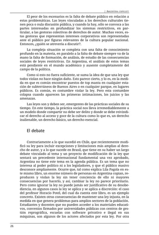 | ARGENTINA   COPYLEFT

          El peor de los escenarios es la falta de debate público en relación a
     estas problemáticas. Las leyes vinculadas a los derechos culturales tie-
     nen poca o nula discusión pública, y cuando la hay, sólo se convoca a las
     partes interesadas en profundizar los sistemas restrictivos, en par-
     ticular, a las gestoras colectivas de derechos de autor. Muchas veces, es-
     tas gestoras que representan intereses corporativos son representadas
     ante el público por figuras relevantes de la cultura popular nacional.
     Entonces, ¿quién se atrevería a discutir?.
          La compleja situación se completa con una falta de conocimiento
     profundo en la materia, en paralelo a la falta de debate siempre va de la
     mano la falta de formación, de análisis, de estudio de las consecuencias
     sociales de leyes restrictivas. En Argentina, el análisis de estos temas
     está pendiente en el mundo académico y ausente completamente del
     campo de la política.
          Como si esto no fuera suficiente, se suma la idea de que una ley que
     todos violan no hace ningún daño. Esto parece cierto, y lo es, en la medi-
     da en que es común encontrar puestos de top manta en cualquier esta-
     ción de subterráneos de Buenos Aires o en cualquier parque, en lugares
     públicos. Es común, es costumbre violar la ley. Pero esta costumbre
     colapsa cuando aparecen las primeras intimaciones, los juicios y las
     amenazas.
          Las leyes son y deben ser, emergentes de las prácticas sociales de su
     tiempo. En este tiempo, la práctica social nos lleva irremediablemente a
     un modelo donde compartir no debe ser delito y donde se debe reivindi-
     car el derecho al acceso y goce de la cultura como lo que es, un derecho
     inalienable, un derecho básico, un derecho esencial.


         El debate

          Contrariamente a lo que sucedió en Chile, que recientemente modi-
     ficó su ley para incluir excepciones y limitaciones más amplias al dere-
     cho de autor, y a lo que sucede en Brasil, que tiene en su haber un largo
     debate vinculado al tema y un proyecto de modificación de la ley que
     sentará un precedente internacional fundamental una vez aprobado,
     Argentina no tiene este tema en la agenda pública. Es un tema que no
     interesa al poder político ni a los legisladores, y que el público masivo
     desconoce ampliamente. Ocurre que, tal como explica Lila Pagola en es-
     te mismo libro, un enorme número de personas en Argentina copian, re-
     producen y violan la ley sin tener conciencia de ello ni mayores
     consecuencias por hacerlo, y así, cambiar la ley no parece prioritario.
     Pero como ignorar la ley no puede jamás ser justificativo de su desobe-
     diencia, en algunos casos la ley se aplica y se aplica a discreción: el caso
     del profesor Horacio Potel, del cual da cuenta este libro, es un ejemplo
     concreto. Existen otras consecuencias de mantener una ley injusta, en la
     medida en que genera problemas para amplios sectores de la población.
     Estudiantes y docentes que no pueden acceder a los materiales educati-
     vos, convenios firmados por universidades públicas con centros de ges-
     tión reprográfica, escuelas con software privativo e ilegal en sus
     máquinas, son algunos de los actores afectados por esta ley. Por otra


26
 