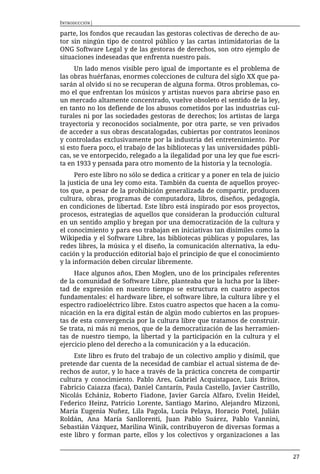 INTRODUCCIÓN|

parte, los fondos que recaudan las gestoras colectivas de derecho de au-
tor sin ningún tipo de control público y las cartas intimidatorias de la
ONG Software Legal y de las gestoras de derechos, son otro ejemplo de
situaciones indeseadas que enfrenta nuestro país.
     Un lado menos visible pero igual de importante es el problema de
las obras huérfanas, enormes colecciones de cultura del siglo XX que pa-
sarán al olvido si no se recuperan de alguna forma. Otros problemas, co-
mo el que enfrentan los músicos y artistas nuevos para abrirse paso en
un mercado altamente concentrado, vuelve obsoleto el sentido de la ley,
en tanto no los defiende de los abusos cometidos por las industrias cul-
turales ni por las sociedades gestoras de derechos; los artistas de larga
trayectoria y reconocidos socialmente, por otra parte, se ven privados
de acceder a sus obras descatalogadas, cubiertas por contratos leoninos
y controladas exclusivamente por la industria del entretenimiento. Por
si esto fuera poco, el trabajo de las bibliotecas y las universidades públi-
cas, se ve entorpecido, relegado a la ilegalidad por una ley que fue escri-
ta en 1933 y pensada para otro momento de la historia y la tecnología.
      Pero este libro no sólo se dedica a criticar y a poner en tela de juicio
la justicia de una ley como esta. También da cuenta de aquellos proyec-
tos que, a pesar de la prohibición generalizada de compartir, producen
cultura, obras, programas de computadora, libros, diseños, pedagogía,
en condiciones de libertad. Este libro está inspirado por esos proyectos,
procesos, estrategias de aquellos que consideran la producción cultural
en un sentido amplio y bregan por una democratización de la cultura y
el conocimiento y para eso trabajan en iniciativas tan disímiles como la
Wikipedia y el Software Libre, las bibliotecas públicas y populares, las
redes libres, la música y el diseño, la comunicación alternativa, la edu-
cación y la producción editorial bajo el principio de que el conocimiento
y la información deben circular libremente.
     Hace algunos años, Eben Moglen, uno de los principales referentes
de la comunidad de Software Libre, planteaba que la lucha por la liber-
tad de expresión en nuestro tiempo se estructura en cuatro aspectos
fundamentales: el hardware libre, el software libre, la cultura libre y el
espectro radioeléctrico libre. Estos cuatro aspectos que hacen a la comu-
nicación en la era digital están de algún modo cubiertos en las propues-
tas de esta convergencia por la cultura libre que tratamos de construir.
Se trata, ni más ni menos, que de la democratización de las herramien-
tas de nuestro tiempo, la libertad y la participación en la cultura y el
ejercicio pleno del derecho a la comunicación y a la educación.
     Este libro es fruto del trabajo de un colectivo amplio y disímil, que
pretende dar cuenta de la necesidad de cambiar el actual sistema de de-
rechos de autor, y lo hace a través de la práctica concreta de compartir
cultura y conocimiento. Pablo Ares, Gabriel Acquistapace, Luis Britos,
Fabricio Caiazza (faca), Daniel Cantarín, Paula Castello, Javier Castrillo,
Nicolás Echániz, Roberto Fiadone, Javier García Alfaro, Evelin Heidel,
Federico Heinz, Patricio Lorente, Santiago Marino, Alejandro Mizzoni,
María Eugenia Nuñez, Lila Pagola, Lucía Pelaya, Horacio Potel, Julián
Roldán, Ana María Sanllorenti, Juan Pablo Suárez, Pablo Vannini,
Sebastián Vázquez, Marilina Winik, contribuyeron de diversas formas a
este libro y forman parte, ellos y los colectivos y organizaciones a las


                                                                                 27
 