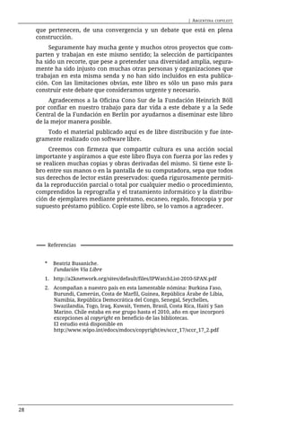 | ARGENTINA   COPYLEFT

     que pertenecen, de una convergencia y un debate que está en plena
     construcción.
          Seguramente hay mucha gente y muchos otros proyectos que com-
     parten y trabajan en este mismo sentido; la selección de participantes
     ha sido un recorte, que pese a pretender una diversidad amplia, segura-
     mente ha sido injusto con muchas otras personas y organizaciones que
     trabajan en esta misma senda y no han sido incluidos en esta publica-
     ción. Con las limitaciones obvias, este libro es sólo un paso más para
     construir este debate que consideramos urgente y necesario.
          Agradecemos a la Oficina Cono Sur de la Fundación Heinrich Böll
     por confiar en nuestro trabajo para dar vida a este debate y a la Sede
     Central de la Fundación en Berlín por ayudarnos a diseminar este libro
     de la mejor manera posible.
         Todo el material publicado aquí es de libre distribución y fue ínte-
     gramente realizado con software libre.
          Creemos con firmeza que compartir cultura es una acción social
     importante y aspiramos a que este libro fluya con fuerza por las redes y
     se realicen muchas copias y obras derivadas del mismo. Si tiene este li-
     bro entre sus manos o en la pantalla de su computadora, sepa que todos
     sus derechos de lector están preservados: queda rigurosamente permiti-
     da la reproducción parcial o total por cualquier medio o procedimiento,
     comprendidos la reprografía y el tratamiento informático y la distribu-
     ción de ejemplares mediante préstamo, escaneo, regalo, fotocopia y por
     supuesto préstamo público. Copie este libro, se lo vamos a agradecer.




            Referencias


        *     Beatriz Busaniche.
              Fundación Vía Libre
        1. http://a2knetwork.org/sites/default/files/IPWatchList-2010-SPAN.pdf
        2. Acompañan a nuestro país en esta lamentable nómina: Burkina Faso,
           Burundi, Camerún, Costa de Marfil, Guinea, República Árabe de Libia,
           Namibia, República Democrática del Congo, Senegal, Seychelles,
           Swazilandia, Togo, Iraq, Kuwait, Yemen, Brasil, Costa Rica, Haití y San
           Marino. Chile estaba en ese grupo hasta el 2010, año en que incorporó
           excepciones al copyright en beneficio de las bibliotecas.
           El estudio está disponible en
           http://www.wipo.int/edocs/mdocs/copyright/es/sccr_17/sccr_17_2.pdf




28
 