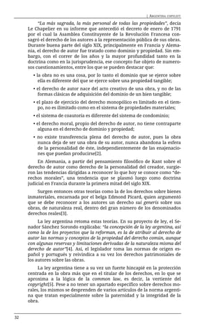 | ARGENTINA   COPYLEFT

          “La más sagrada, la más personal de todas las propiedades”, decía
     Le Chapelier en su informe que antecedió el decreto de enero de 1791
     por el cual la Asamblea Constituyente de la Revolución Francesa con-
     sagró el derecho de los autores a la representación pública de sus obras.
     Durante buena parte del siglo XIX, principalmente en Francia y Alema-
     nia, el derecho de autor fue tratado como dominio y propiedad. Sin em-
     bargo, con el correr de los años y la mayor profundidad tanto en la
     doctrina como en la jurisprudencia, ese concepto fue objeto de numero-
     sos cuestionamientos, entre los que se pueden destacar que:
       • la obra no es una cosa, por lo tanto el dominio que se ejerce sobre
          ella es diferente del que se ejerce sobre una propiedad tangible;
       • el derecho de autor nace del acto creativo de una obra, y no de las
         formas clásicas de adquisición del dominio de un bien tangible;
       • el plazo de ejercicio del derecho monopólico es limitado en el tiem-
         po, no es ilimitado como en el sistema de propiedades materiales;
       • el sistema de coautoría es diferente del sistema de condominio;
       • el derecho moral, propio del derecho de autor, no tiene contraparte
          alguna en el derecho de dominio y propiedad;
       • no existe transferencia plena del derecho de autor, pues la obra
         nunca deja de ser una obra de su autor, nunca abandona la esfera
         de la personalidad de éste, independientemente de las enajenacio-
         nes que puedan producirse[2].
          En Alemania, a partir del pensamiento filosófico de Kant sobre el
     derecho de autor como derecho de la personalidad del creador, surgie-
     ron las tendencias dirigidas a reconocer lo que hoy se conoce como “de-
     rechos morales”, una tendencia que se plasmó luego como doctrina
     judicial en Francia durante la primera mitad del siglo XIX.
         Surgen entonces otras teorías como la de los derechos sobre bienes
     inmateriales, encarnada por el belga Edmond Picard, quien argumentó
     que se debe reconocer a los autores un derecho sui generis sobre sus
     obras, de naturaleza real, dentro del gran número de los denominados
     derechos reales[3].
          La ley argentina retoma estas teorías. En su proyecto de ley, el Se-
     nador Sánchez Sorondo explicaba: “la concepción de la ley argentina, así
     como la de los proyectos que la reforman, es la de atribuir al derecho de
     autor las normas y conceptos de la propiedad del derecho común, aunque
     con algunas reservas y limitaciones derivadas de la naturaleza misma del
     derecho de autor”[4]. Así, el legislador toma las normas de origen es-
     pañol y portugués y reivindica a su vez los derechos patrimoniales de
     los autores sobre las obras.
          La ley argentina tiene a su vez un fuerte hincapié en la protección
     centrada en la obra más que en el titular de los derechos, en lo que se
     aproxima a la lógica de la common law, es decir, la vertiente del
     copyright[5]. Pese a no tener un apartado específico sobre derechos mo-
     rales, los mismos se desprenden de varios artículos de la norma argenti-
     na que tratan especialmente sobre la paternidad y la integridad de la
     obra.


32
 