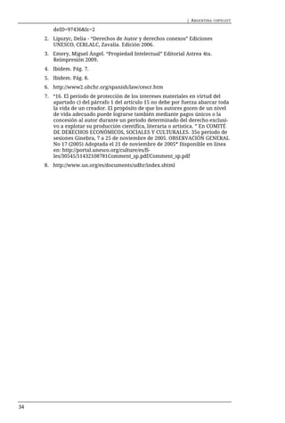 | ARGENTINA   COPYLEFT

        deID=97436&lc=2
     2. Lipszyc, Delia - “Derechos de Autor y derechos conexos” Ediciones
        UNESCO, CERLALC, Zavalía. Edición 2006.
     3. Emery, Miguel Ángel. “Propiedad Intelectual” Editorial Astrea 4ta.
        Reimpresión 2009.
     4. Ibidem. Pág. 7.
     5. Ibidem. Pág. 8.
     6. http://www2.ohchr.org/spanish/law/cescr.htm
     7. “16. El período de protección de los intereses materiales en virtud del
        apartado c) del párrafo 1 del artículo 15 no debe por fuerza abarcar toda
        la vida de un creador. El propósito de que los autores gocen de un nivel
        de vida adecuado puede lograrse también mediante pagos únicos o la
        concesión al autor durante un período determinado del derecho exclusi-
        vo a explotar su producción científica, literaria o artística. ” En COMITÉ
        DE DERECHOS ECONÓMICOS, SOCIALES Y CULTURALES. 35o período de
        sesiones Ginebra, 7 a 25 de noviembre de 2005. OBSERVACIÓN GENERAL
        No 17 (2005) Adoptada el 21 de noviembre de 2005* Disponible en línea
        en: http://portal.unesco.org/culture/es/fi-
        les/30545/11432108781Comment_sp.pdf/Comment_sp.pdf
     8. http://www.un.org/es/documents/udhr/index.shtml




34
 