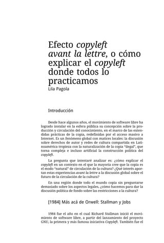 Efecto copyleft
    avant la lettre, o cómo
    explicar el copyleft
    donde todos lo
    practicamos
    Lila Pagola



    Introducción

     Desde hace algunos años, el movimiento de software libre ha
logrado instalar en la esfera pública su concepción sobre la pro-
ducción y circulación del conocimiento, en el marco de las exten-
didas prácticas de la copia, redefinidas por el acceso masivo a
Internet. Es un fenómeno global con matices locales: la discusión
sobre derechos de autor y redes de cultura compartida en Lati-
noamérica tropieza con la naturalización de la copia “ilegal”, que
torna compleja e incluso artificial la construcción política del
copyleft.
     La pregunta que intentaré analizar es: ¿cómo explicar el
copyleft en un contexto en el que la mayoría cree que la copia es
el modo “natural” de circulación de la cultura? ¿Qué interés apor-
tan estas experiencias avant la lettre a la discusión global sobre el
futuro de la circulación de la cultura?
     En una región donde todo el mundo copia sin preguntarse
demasiado sobre los aspectos legales, ¿cómo hacemos para dar la
discusión política de fondo sobre las restricciones a la cultura?


    [1984] Más acá de Orwell: Stallman y Jobs

    1984 fue el año en el cual Richard Stallman inició el movi-
miento de software libre, a partir del lanzamiento del proyecto
GNU, la primera y más famosa iniciativa Copyleft. También fue el
 