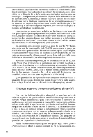 | ARGENTINA   COPYLEFT

     año en el cual Apple introdujo su modelo Macintosh, con la interfaz grá-
     fica de escritorio, “para el resto de nosotros”. Así se iniciaban dos reco-
     rridos en la historia de la informática que tardarían muchos años en
     converger. Los expertos se posicionaban respecto de la mercantilización
     del conocimiento informático, y abrían su propio campo de desarrollo
     de software con la dinámica cooperativa de las primerísimas épocas; y
     los usuarios no expertos ingresaban a ese mundo habilitados por la in-
     vestigación y el diseño de algunas empresas, que intentaban ampliar el
     mercado y multiplicar sus ganancias.
          Los expertos permanecieron aislados por la alta curva de aprendi-
     zaje que exigían aquellos programas libres; si bien podían circular libre-
     mente, seguían teniendo interfases hostiles y eran difíciles de usar para
     inexpertos. Los usuarios finales que habían ingresado a la informática
     por los diseños “amigables”, compraban con ese acceso también sus res-
     tricciones: todo era software privativo y así "como es".
          Sin embargo, estos mismos usuarios, a poco de usar la PC y luego,
     sobre todo con la introducción del CD-ROM, comenzaron a poner en
     práctica la obvia potencialidad de una herramienta para copiar rápida,
     económicamente y sin pérdida de calidad: cada PC multimedia se con-
     virtió en una pequeña editora, con el marco legal del copyright como
     único límite (desconocido para buena parte de esos usuarios).
          A poco de iniciado este proceso, en los primeros años de los '90, sur-
     ge la World Wide Web (www), la innovación que permitió masificar la
     red Internet, instalándose en el ámbito doméstico algunos años después.
     En la mayoría de los países latinoamericanos, el año de ingreso comer-
     cial de Internet es 1995. Antes, sólo se habían conectado las universida-
     des de las grandes ciudades. La red se extendió lentamente (en
     velocidad y costo) hacia sectores amplios de la población[1].
          ¿Con qué tradición de regulación de los derechos de autor enlaza la
     irrupción de un entorno tecnológico capaz de convertir a cada usuario
     de tecnología doméstica en un editor de contenidos propios y ajenos?


         ¡Entonces nosotros siempre practicamos el copyleft!

          Una reacción habitual al explicar el copyleft en una clase universi-
     taria en Argentina es: ¡pero entonces nosotros siempre practicamos el
     copyleft! Porque podemos usar para lo que querramos el software, co-
     piarlo cuantas veces se nos ocurra, y compartirlo con nuestros amigos o
     incluso venderlo[2]. Si algo de eso está prohibido, resulta difícil de creer,
     porque todo el mundo lo hace y nadie lo controla. Y si insistimos en que
     lo está -la duda es habitual porque la naturalización y los hechos indi-
     can que no-, ¿qué pasa con los espacios gubernamentales, donde no se
     “debería” contravenir la ley? ¿Qué hay del software que usamos en la
     escuela, en la universidad, en la repartición pública? Una pregunta ob-
     via, que impide que la discusión escale a posiciones de responsabilidad
     que deberían responderla coherentemente.
         Puede suceder incluso que alguien muy joven diga: “pero, ¿cómo?
     ¿Photoshop no es libre? Si cuando compré mi PC me preguntaron qué


36
 
