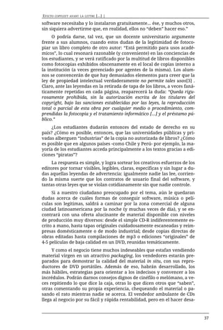 EFECTO   COPYLEFT AVANT LA LETTRE   [...] |

software necesitaba y lo instalaron gratuitamente… ése, y muchos otros,
sin siquiera advertirme que, en realidad, ellos no “deben” hacer eso.”
     O podría darse, tal vez, que un docente universitario argumente
frente a sus alumnos, cuando estos dudan de la legitimidad de fotoco-
piar un libro completo de otro autor: “Está permitido para usos acadé-
micos”, lo cual resonará razonable (y conveniente) en las conciencias de
los estudiantes, y se verá ratificado por la multitud de libros disponibles
como fotocopias exhibidos obscenamente en el local de copias interno a
la institución (a veces gerenciado por agentes de la misma). Los alum-
nos se convencerán de que hay demasiados elementos para creer que la
ley de propiedad intelectual verdaderamente no permite tales usos[3] .
Claro, ante las leyendas en la retirada de tapa de los libros, a veces faná-
ticamente repetidas en cada página, reaparecerá la duda: “Queda rigu-
rosamente prohibida, sin la autorización escrita de los titulares del
copyright, bajo las sanciones establecidas por las leyes, la reproducción
total o parcial de esta obra por cualquier medio o procedimiento, com-
prendidas la fotocopia y el tratamiento informático [...] y el préstamo pú-
blico.”
     ¿Los estudiantes dudarán entonces del estado de derecho en su
país? ¿Cómo es posible, entonces, que las universidades públicas y pri-
vadas alberguen “industrias” de la copia no autorizada de libros? ¿Cómo
es posible que en algunos países -como Chile y Perú- por ejemplo, la ma-
yoría de los estudiantes acceda principalmente a los textos gracias a edi-
ciones “piratas”?
     La respuesta es simple, y logra sortear los creativos esfuerzos de los
editores por tornar visibles, legibles, claras, específicas y sin lugar a du-
das aquellas leyendas de advertencia: igualmente nadie las lee, corrien-
do la misma suerte que los contratos de usuario final del software, y
tantas otras leyes que se violan cotidianamente sin que nadie controle.
     Si a nuestro ciudadano preocupado por el tema, aún le quedaran
dudas acerca de cuáles formas de conseguir software, música o pelí-
culas son legítimas, saldrá a caminar por la zona comercial de alguna
ciudad latinoamericana por la noche (y muchas veces de día), y se en-
contrará con una oferta alucinante de material disponible con niveles
de producción muy diversos: desde el simple CD-R indiferentemente es-
crito a mano, hasta tapas originales cuidadosamente escaneadas y reim-
presas domésticamente o de modo industrial; desde copias directas de
obras editadas hasta compilaciones de mp3 o ediciones “originales” de
4-5 películas de baja calidad en un DVD, reunidas temáticamente.
     Y como el negocio tiene muchos indeseables que estafan vendiendo
material virgen en un atractivo packaging, los vendedores estarán pre-
parados para demostrar la calidad del material in situ, con sus repro-
ductores de DVD portátiles. Además de eso, habrán desarrollado, los
más hábiles, estrategias para orientar a los indecisos y convencer a los
incrédulos. Podrán darnos consejos dignos de cinéfilo o melómano, a ve-
ces repitiendo lo que dice la caja, otras lo que dicen otros que “saben”,
otras comentando su propia experiencia, chequeando el material o pa-
sando el rato mientras nadie se acerca. El vendedor ambulante de CDs
llega al negocio por su fácil y rápida rentabilidad, pero en el hacer desa-



                                                                                37
 