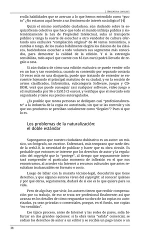 | ARGENTINA   COPYLEFT

     rrolla habilidades que se acercan a lo que hemos entendido como “gus-
     to” ¿No estamos aquí frente a un fenómeno de interés sociológico? [4]
          Quizá el mismo confundido ciudadano, aún dudando sobre la es-
     quizofrenia colectiva que hace que todo el mundo infrinja pública y sis-
     temáticamente la Ley de Propiedad Intelectual, suba al transporte
     público y tenga la suerte de escuchar a otro vendedor de cultura ofer-
     tando una exclusiva “compilación original” de 40 temas románticos, o
     cumbia o tango, de los cuales hábilmente elegirá los clásicos de los clási-
     cos, haciéndonos escuchar a todo volumen sus segmentos más conoci-
     dos, para demostrar la calidad de la edición. Y si la estrategia
     sensibiliza, todo aquel que cuente con $5 (un euro) podrá llevarlo de re-
     galo a casa.
          Si aún dudara de cómo una edición exclusiva se puede vender sólo
     en un bus y tan económica, cuando su contenido por separado costaría
     10 veces más en una disquería, puede que tratando de entender se en-
     cuentre hojeando el principal matutino de su ciudad, y en la sección de
     avisos clasificados, Informática, subcategoría Software, juegos y CD-
     ROM, verá que puede conseguir casi cualquier software, video juego o
     cd multimedia por $6 o 3x$15 (3 euros), y verifique que el mercado está
     organizado y tiene sus precios autoregulados.
          ¿Es posible que tantas personas se dediquen casi “profesionalmen-
     te” a la industria de la copia no autorizada, sin que se las controle y sin
     que sus productos se perciban socialmente como “ilegales”? Pues sí que
     lo es.


         Los problemas de la naturalización:
         el doble estándar

          Supongamos que nuestro ciudadano dubitativo es un autor: un mú-
     sico, un fotógrafo, un escritor. Enfrentará, más temprano que tarde des-
     de la web2.0, la necesidad de publicar y hacer que su obra circule. Es
     probable que entonces se interese por los derechos de autor y la regula-
     ción del copyright que lo “protege”, al tiempo que seguramente inten-
     tará comprender el particular momento de inflexión en el que nos
     encontramos, al acceder vía Internet a recursos culturales que antes re-
     sultaban inalcanzables en formato o costo.
         Luego de lidiar con la maraña técnico-legal, descubrirá que tiene
     derechos, y que algunos autores viven del copyright: al conocer quiénes
     y por qué obras, seguramente, dudará de si eso es lo que quiere para su
     vida.
          Pero de algo hay que vivir, los autores tienen que recibir compensa-
     ción por su trabajo, de eso se trata ser profesional finalmente; así que
     avanza en los detalles de cómo resguardar su obra de las copias no auto-
     rizadas, ya sean privadas o comerciales, porque, en el fondo, son copias
     “no vendidas”.
         Ese típico proceso, antes de Internet y las redes de pares, solía bi-
     furcar en dos grandes opciones: si la obra tenía “salida” comercial, se
     cedían los derechos de autor a un editor y se recibía un pago único o un

38
 