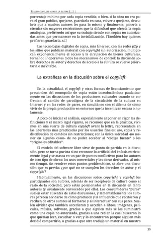EFECTO   COPYLEFT AVANT LA LETTRE   [...] |

porcentaje mínimo por cada copia vendida; o bien, si la obra no era pa-
ra el gran público, quejarse, guardarla en casa, volver a quejarse, descu-
brir que a muchos autores les pasa lo mismo y finalmente, ponerla a
circular sin mayores restricciones que la dificultad que ofrecía la copia
analógica, prefiriendo así que su trabajo circule con copias no autoriza-
das antes que permanecer en la invisibilización. [También hay quienes
prefieren guardarla, sí.]
     Las tecnologías digitales de copia, más Internet, con las redes p2p y
los sitios que publican material con copyright sin autorización, multipli-
can exponencialmente el acceso y la circulación de bienes culturales,
tornando inoperantes todos los mecanismos de control: la discusión so-
bre derechos de autor y derechos de acceso a la cultura se vuelve priori-
taria e inevitable.


    La extrañeza en la discusión sobre el copyleft

     En la actualidad, el copyleft y otras formas de licenciamiento que
prescinden del monopolio de copia están introduciéndose paulatina-
mente en las discusiones de los productores culturales cuando se en-
frentan al cambio de paradigma de la circulación de la cultura en
Internet y en las redes de pares, en simultáneo con el dilema de cómo
vivir de la propia producción en entornos que la incentivan escasa o nu-
lamente.
      A poco de iniciar el análisis, especialmente al poner en rigor las de-
finiciones y el marco legal vigente, se reconoce que en la práctica, vivi-
mos en una suerte de cultura copyleft avant la lettre, representada en
las libertades más practicadas por los usuarios finales: uso, copia y re-
distribución de cambios sin restricciones; con la única salvedad -no me-
nor en algunos casos- de no poder acceder al “código fuente” o los
“originales editables”.
     El modelo del software libre sirve de punto de partida en la discu-
sión, pero se torna purista si no reconoce lo artificial del énfasis estricta-
mente legal y se atasca en un par de puntos conflictivos para los autores
de otro tipo de obras: los usos comerciales y las obras derivadas. Al mis-
mo tiempo, sin resolver estos puntos problemáticos, se abre una discu-
sión que es previa: ¿por qué no se cumplen los derechos de autor y el
copyright?
     Habitualmente, en las discusiones sobre copyright y copyleft los
participantes son autores, además de ser receptores de cultura como el
resto de la sociedad, pero están posicionados en la discusión en tanto
autores (y usualmente convocados por ello). Los consumidores “puros”
suelen estar ausentes de estas discusiones, y lamentablemente los auto-
res parecen olvidarse de cómo producen y la influencia que recibieron y
reciben de otros autores al formarse y al interactuar con sus pares. Sue-
len olvidar que también accedieron y acceden a libros, imágenes, pelí-
culas, música, software, gracias a que alguien más se los suministró
como una copia no autorizada, gracias a una red en la cual buscaron lo
que querían leer, escuchar o ver; y lo encontraron porque alguien más
decidió compartirlo, o gracias a que otro tradujo un material en nuestro

                                                                                 39
 
