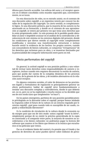 | ARGENTINA   COPYLEFT

     idioma para hacerlo accesible. Las esferas del autor y el receptor apare-
     cen en el debate concebidas como mundos separados que, conveniente-
     mente, no se tocan.
          En esta disociación de roles, no es extraño asistir, en el contexto de
     una discusión sobre copyleft, a un repentino interés por conocer los de-
     talles de la regulación del copyright. En cierto sentido, es completamen-
     te lógico. Es una discusión primera, que la mayoría de los autores no ha
     atravesado en su formación, y donde en el contexto de una aproxima-
     ción al copyleft, se entera por primera vez que tenía unos derechos que
     le están proponiendo ceder. La sola promesa de lo perdido puede obnu-
     bilar al autor e impedirle avanzar en el análisis de la contradicción y ob-
     solescencia de este sistema en los entornos digitales del presente, donde
     las condiciones que dieron sentido al copyright están completamente
     modificadas y necesitan una transformación estructural, e incluso
     hacerle omitir la evidencia de los hechos: los propios autores, cuando
     son consumidores de bienes culturales, se comportan “irrespetuosos” de
     los derechos que reclaman para su obra, y se muestran fascinados por
     la potencialidad del compartir información entre pares en red.


         Efecto performativo del copyleft

          En general, la actitud copyleft es una posición política y una volun-
     tad de revisar tanto derechos como responsabilidades de autores y re-
     ceptores, incluso cuando esto requiera deconstruir la noción de autoría,
     para que pueda dar cuenta de la compleja dinámica de los procesos
     creativos, de la génesis de las obras, y de modelos alternativos en la rela-
     ción autor-receptor.
          En algunos contextos sociales, el valor de detenerse en las precisio-
     nes legales y formalismos de regulación es principalmente generar un
     efecto performativo: hablar de copyleft sirve fundamentalmente a
     instalar una discusión compleja y contradictoria, donde lo que debería
     ser, no es, pero no se ha explicitado y mucho menos se ha decidido que
     sea de otro modo (sino que simplemente “se hace”).
          En los países emergentes, partimos de una posición paradójicamen-
     te privilegiada en la discusión sobre el copyleft, porque hemos atisbado
     la respuesta sobre el futuro de la cultura en un entorno regulado por li-
     cencias copyleft: ¿qué pasa cuando todo es susceptible de ser usado, co-
     piado y redistribuido libremente?
          Es la condición de circulación de la cultura donde la economía no
     da margen para que sea de otro modo: somos copyleft “avant la lettre”,
     simplemente porque de no existir la práctica generalizada de la copia
     no autorizada y el compartir entre pares, la mayoría de nosotros no ac-
     cederíamos a los bienes culturales: no podríamos pagar la licencia del
     software que usamos ni los libros que leemos ni la música que escucha-
     mos ni las películas que vemos.
          Ése es el evidente límite del control y la presión que el Estado y las
     gestoras de derechos de autor pueden ejercer sobre millones de perso-



40
 