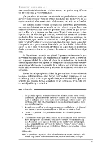EFECTO   COPYLEFT AVANT LA LETTRE   [...] |

nas cometiendo infracciones cotidianamente, con grados muy diferen-
tes de conciencia y responsabilidad.
    ¿De qué viven los autores cuando casi todo puede obtenerse sin pa-
gar derechos de copia? Aquí es preciso distinguir que la mayoría de las
copias no autorizadas son de material de autores extranjeros, no locales.
     Los autores locales conocen la disyuntiva comentada previamente,
antes de que Internet asomara en la escena cultural: resguardar el ma-
terial con rudimentarios controles posibles, aún a costa de que circule
poco; o liberarlo y esperar que las copias “legales” sean un porcentaje
significativo de todas las que circulan, y recibir los beneficios sin inter-
mediarios. Esta estrategia es muy frecuente en músicos o escritores in-
dependientes, que tienen su material en la web pero venden el CD o
libro “original” en las presentaciones en vivo. En otros casos, la produc-
ción puede estar previamente financiada por la actividad habitual del
autor: tal es el caso en discusión alrededor de la producción intelectual
de docentes universitarios en el marco de su tarea rentada de investiga-
ción.
    La discusión es compleja y es global. El proceso está en marcha y es
inevitable posicionarnos. Las experiencias de copyleft avant la lettre tie-
nen la potencialidad de señalar el efecto de sentido detrás de los tecni-
cismos legales que suelen agotar las energías de las discusiones en torno
a nuevos paradigmas de circulación de la cultura: son prácticas que pro-
ducen efectos sociales concretos y modelan la experiencia de miles de
personas.
     Tienen la ambigua potencialidad de, por un lado, tornarse inevita-
blemente políticas si todas ellas fueran controladas y reprimidas en tan-
to delitos; y por el otro, cargan aquella laxa permisividad de lo que no es
urgente, que resuena formal y legalista en un contexto de tremenda pre-
cariedad jurídica y económica.


    Referencias


   1. Un apartado especial merece notar que en muchos países, tener acceso a
      Internet no significa tener PC o Internet en casa, sino acceder en la escue-
      la, en el trabajo o sobre todo, en los cybercafé (cuyo costo es entre $1 y $3
      por hora, entre 0,20 y 0,60 euro) por lo que es el principal lugar de cone-
      xión para la mayoría.
   2. No podemos modificarlo, ciertamente, pero en realidad ésa es la libertad
      más abstracta y menos practicable de la GPL para el usuario final.
   3. Ley 11.723: permite 1.000 palabras como cita máxima sólo para uso
      didáctico.
   4. Es interesante notar que esta habilidad no la desarrollan todos los vende-
      dores de copias no autorizadas, sino los que venden contenidos intangi-
      bles. Necesitan saber y poder decir lo que no puede verse: por ejemplo,
      es más improbable que un vendedor de libros “piratas” los haya leído o
      incluso le interesen, a que un vendedor de CDs haya escuchado o visto su
      propio material.
   Bibliografía
   AAVV. Capitalismo cognitivo. Editorial Traficantes de sueños. Madrid. En lí-
      nea en http://www.traficantes.net/index.php/trafis/editorial/catalogo/-

                                                                                      41
 