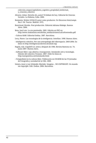 | ARGENTINA   COPYLEFT

        coleccion_mapas/capitalismo_cognitivo_propiedad_intelectual_
        y_creacion_colectiva
     Alvarez, Lilian. Derecho de ¿autor? El debate de hoy. Editorial de Ciencias
        Sociales. La Habana, Cuba. 2006.
     Benjamin, Walter (1934) El autor como productor. En Discursos Interrumpi-
        dos I. Ed. Taurus. Madrid. 1972.
     Bourriaud, Nicolás. Post producción. Editorial Adriana Hidalgo. Buenos
        Aires. 2004.
     Brea, José Luis. La era postmedia. 2002. Edición en PDF en:
        http://www.sindominio.net/afe/dos_mediactivismo/LaEraPostmedia.pdf
     - Cultura RAM. Editorial Gedisa. 2007. Barcelona.
     Levy, Pierre. Las tecnologías de la inteligencia. Interfase. 1990. Buenos Aires.
     - Inteligencia colectiva. Por una antropología del ciberespacio. 2003-2004. En
         línea en http://inteligenciacolectiva.bvsalud.org/
     Pagola, Lila. Copyleft LA: antes y después de 1984. Revista Ramona no. 74.
        Junio 2007. Buenos Aires.
     - Software libre: caja abierta y transparente. Instalando arte y tecnología.
         Edición del colectivo Troyano. 2007. Chile En línea en
         http://autopoietica.net/instalando.html
     - Fotografía(s) en la cultura libre. Publicación en CD-ROM de las VI Jornadas
         de Fotografía y sociedad de la UBA. 2009.
     Smiers, Joost y van Schijndel, Marieke. Imagine... NO COPYRIGHT. Un mundo
        sin copyright. Edit. Gedisa. 2006. Barcelona.




42
 