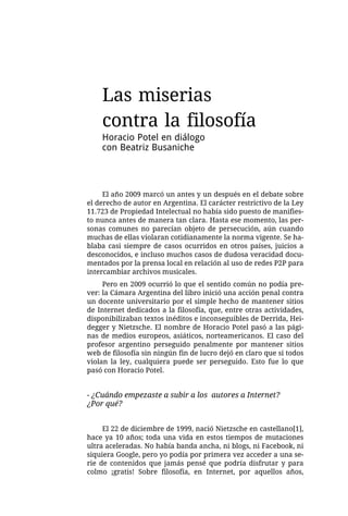 Las miserias
    contra la filosofía
    Horacio Potel en diálogo
    con Beatriz Busaniche




     El año 2009 marcó un antes y un después en el debate sobre
el derecho de autor en Argentina. El carácter restrictivo de la Ley
11.723 de Propiedad Intelectual no había sido puesto de manifies-
to nunca antes de manera tan clara. Hasta ese momento, las per-
sonas comunes no parecían objeto de persecución, aún cuando
muchas de ellas violaran cotidianamente la norma vigente. Se ha-
blaba casi siempre de casos ocurridos en otros países, juicios a
desconocidos, e incluso muchos casos de dudosa veracidad docu-
mentados por la prensa local en relación al uso de redes P2P para
intercambiar archivos musicales.
     Pero en 2009 ocurrió lo que el sentido común no podía pre-
ver: la Cámara Argentina del libro inició una acción penal contra
un docente universitario por el simple hecho de mantener sitios
de Internet dedicados a la filosofía, que, entre otras actividades,
disponibilizaban textos inéditos e inconseguibles de Derrida, Hei-
degger y Nietzsche. El nombre de Horacio Potel pasó a las pági-
nas de medios europeos, asiáticos, norteamericanos. El caso del
profesor argentino perseguido penalmente por mantener sitios
web de filosofía sin ningún fin de lucro dejó en claro que si todos
violan la ley, cualquiera puede ser perseguido. Esto fue lo que
pasó con Horacio Potel.


- ¿Cuándo empezaste a subir a los autores a Internet?
¿Por qué?


     El 22 de diciembre de 1999, nació Nietzsche en castellano[1],
hace ya 10 años; toda una vida en estos tiempos de mutaciones
ultra aceleradas. No había banda ancha, ni blogs, ni Facebook, ni
siquiera Google, pero yo podía por primera vez acceder a una se-
rie de contenidos que jamás pensé que podría disfrutar y para
colmo ¡gratis! Sobre filosofía, en Internet, por aquellos años,
 