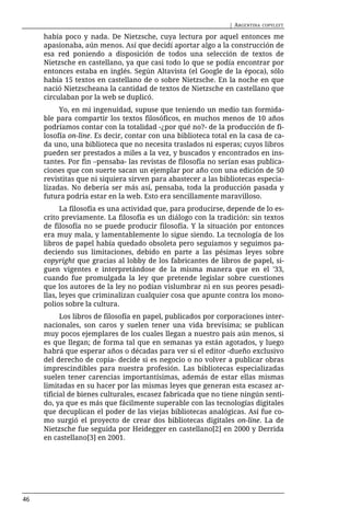 | ARGENTINA   COPYLEFT

     había poco y nada. De Nietzsche, cuya lectura por aquel entonces me
     apasionaba, aún menos. Así que decidí aportar algo a la construcción de
     esa red poniendo a disposición de todos una selección de textos de
     Nietzsche en castellano, ya que casi todo lo que se podía encontrar por
     entonces estaba en inglés. Según Altavista (el Google de la época), sólo
     había 15 textos en castellano de o sobre Nietzsche. En la noche en que
     nació Nietzscheana la cantidad de textos de Nietzsche en castellano que
     circulaban por la web se duplicó.
          Yo, en mi ingenuidad, supuse que teniendo un medio tan formida-
     ble para compartir los textos filosóficos, en muchos menos de 10 años
     podríamos contar con la totalidad -¿por qué no?- de la producción de fi-
     losofía on-line. Es decir, contar con una biblioteca total en la casa de ca-
     da uno, una biblioteca que no necesita traslados ni esperas; cuyos libros
     pueden ser prestados a miles a la vez, y buscados y encontrados en ins-
     tantes. Por fin –pensaba- las revistas de filosofía no serían esas publica-
     ciones que con suerte sacan un ejemplar por año con una edición de 50
     revistitas que ni siquiera sirven para abastecer a las bibliotecas especia-
     lizadas. No debería ser más así, pensaba, toda la producción pasada y
     futura podría estar en la web. Esto era sencillamente maravilloso.
           La filosofía es una actividad que, para producirse, depende de lo es-
     crito previamente. La filosofía es un diálogo con la tradición: sin textos
     de filosofía no se puede producir filosofía. Y la situación por entonces
     era muy mala, y lamentablemente lo sigue siendo. La tecnología de los
     libros de papel había quedado obsoleta pero seguíamos y seguimos pa-
     deciendo sus limitaciones, debido en parte a las pésimas leyes sobre
     copyright que gracias al lobby de los fabricantes de libros de papel, si-
     guen vigentes e interpretándose de la misma manera que en el '33,
     cuando fue promulgada la ley que pretende legislar sobre cuestiones
     que los autores de la ley no podían vislumbrar ni en sus peores pesadi-
     llas, leyes que criminalizan cualquier cosa que apunte contra los mono-
     polios sobre la cultura.
           Los libros de filosofía en papel, publicados por corporaciones inter-
     nacionales, son caros y suelen tener una vida brevísima; se publican
     muy pocos ejemplares de los cuales llegan a nuestro país aún menos, si
     es que llegan; de forma tal que en semanas ya están agotados, y luego
     habrá que esperar años o décadas para ver si el editor -dueño exclusivo
     del derecho de copia- decide si es negocio o no volver a publicar obras
     imprescindibles para nuestra profesión. Las bibliotecas especializadas
     suelen tener carencias importantísimas, además de estar ellas mismas
     limitadas en su hacer por las mismas leyes que generan esta escasez ar-
     tificial de bienes culturales, escasez fabricada que no tiene ningún senti-
     do, ya que es más que fácilmente superable con las tecnologías digitales
     que decuplican el poder de las viejas bibliotecas analógicas. Así fue co-
     mo surgió el proyecto de crear dos bibliotecas digitales on-line. La de
     Nietzsche fue seguida por Heidegger en castellano[2] en 2000 y Derrida
     en castellano[3] en 2001.




46
 
