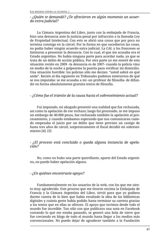 LAS   MISERIAS CONTRA LA FILOSOFÍA   |

- ¿Quién te demandó? ¿Te ofrecieron en algún momento un acuer-
do extra judicial?


     La Cámara Argentina del Libro, junto con la embajada de Francia,
hizo una denuncia ante la justicia penal por infracción a la llamada Ley
de Propiedad Intelectual. Con esto se abrió una causa que por poco no
termina conmigo en la cárcel. Por la forma en que sucedieron las cosas,
no podía haber ningún acuerdo extra judicial. La CAL y los franceses se
limitaron a presentar la denuncia. Con lo cual, el que me acusaba era el
Estado argentino. No había ninguna parte para acordar nada, ya que se
trata de un delito de acción pública. Por otra parte yo me enteré de esta
situación recién en 2009 –la denuncia es de 2007- cuando la policía vino
en medio de la noche a golpearme la puerta para verificar mi domicilio.
Una situación horrible: los policías sólo me decían: “usted sabrá en qué
anda”. Recién al día siguiente en Tribunales pudimos enterarnos de qué
se nos imputaba: se me acusaba a mí -un profesor de filosofía- de difun-
dir en forma absolutamente gratuita textos de filosofía.


- ¿Cómo fue el trámite de la causa hasta el sobreseimiento actual?


     Fui imputado, mi abogado presentó una nulidad que fue rechazada,
así como la apelación de ese rechazo; luego fui procesado, se me impuso
un embargo de 40.000 pesos, fue rechazada también la apelación al pro-
cesamiento, y cuando estábamos esperando que nos comunicaran cuán-
do empezaba el juicio por un delito que tiene previsto un castigo de
hasta tres años de cárcel, sorpresivamente el fiscal decidió mi sobresei-
miento [4]. [5]


- ¿El proceso está concluido o queda alguna instancia de apela-
ción?


     No, como no hubo una parte querellante, aparte del Estado argenti-
no, no puede haber apelación alguna.


- ¿En quiénes encontraste apoyo?


     Fundamentalmente en los usuarios de la web, con los que me sien-
to muy agradecido. Este proceso que me tiraron encima la Embajada de
Francia y la Cámara Argentina del Libro, sirvió para que yo pudiera
darme cuenta de lo bien que había resultado la idea de las bibliotecas
digitales y cuánta gente había podido hasta terminar su carrera gracias
a los textos que en ellas se ofrecen. El apoyo que tuvimos desde todo el
mundo fue increíble. Tan sólo con que publicara una nota en Facebook
contando lo que me estaba pasando, se generó una bola de nieve que
fue creciendo en blogs de todo el mundo hasta llegar a los medios más
convencionales. No puedo dejar de agradecer también a la Fundación

                                                                            47
 