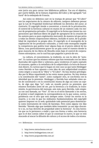 LAS   MISERIAS CONTRA LA FILOSOFÍA   |

este juicio era para cerrar tres bibliotecas púbicas. Ese era el objetivo,
por suerte fallido, de la Cámara Argentina del Libro y del agregado “cul-
tural” de la embajada de Francia.
     Así como no debemos caer en la trampa de pensar que “El Libro”
son los negociantes de la cámara de editores, tampoco debemos pensar
que la Ley de Propiedad Intelectual defiende los derechos del autor; al
contrario. El copyright tiende a concentrar, a través de la privatización,
el control de la herencia cultural en manos de un número cada vez me-
nor de propietarios privados. El copyright es la forma que tienen las cor-
poraciones que fabrican libros de papel de apropiarse de la creación de
los autores para su pura explotación mercantil, de manera tal que priva
a todas las demás corporaciones editoras, incluido el autor, de la posibi-
lidad de reproducir su propia obra. El copyright es el monopolio de la
explotación de los productos culturales, y como todo monopolio impide
la competencia que podría traer alguna baja en el precio sideral de los
libros, cosa particularmente grave en un país como el nuestro donde la
gran mayoría de los libros de filosofía están bajo el control de corpora-
ciones extranjeras, con lo cual hay que pagarlos a precio de oro.
     La cultura, el conocimiento, la tradición, no son la obra de "auto-
res". Es curioso que los mismos señores que han terminado con las ideas
ilustradas del sujeto libre y soberano, para vendernos el sujeto sujetado
al consumo, apelen a la metafísica de la subjetividad a la hora de buscar
más dinero. Es curioso que lo hagan en este caso ya que tanto Heidegger
como Derrida se han opuesto a esta idea de una subjetividad creadora
como origen y causa de la "Obra" o “El Libro”. No hay átomos privilegia-
dos por la Musa repartiendo la luz entre masas pasivas. No hay átomos
y la constitución del “autor”, como cualquier otra, se con-forma con la
alteridad que lo preexiste. Heidegger y Derrida han señalado cómo an-
tes de constituirse o en la constitución misma de algo así como un suje-
to, de algo que diga “yo”, todo un mundo previo ya preexiste, que
estamos formados antes de ser, por la herencia y la tradición, la trans-
misión, la pervivencia del mensaje, aún más; para Derrida, todo empie-
za con una llamada, un “Ven”. El ven es el envío llamando a los envíos,
el primer e-mail exigiendo la correspondencia en la que somos, corres-
pondencia con el otro que está siempre antes. Cortar los envíos es la
muerte, y es esto lo que los militantes fundamentalistas del copyright
quieren imponer en la web, quitándole todo potencial para domesticar-
la como instrumento de venta de baratijas. Pero como alguna vez dijo
Derrida: "Heredo algo que también debo transmitir: ya sea algo chocan-
te o no, no hay derecho de propiedad sobre la herencia". Es esta heren-
cia que no le pertenece a nadie y que nos forma a todos, esta herencia
que es el don común sobre el que se construye lo nuevo, lo que se está
atacando al atacar la difusión de cultura y el acceso de todos a la misma.


       Referencias


      1. http://www.nietzscheana.com.ar/
      2. http://www.heideggeriana.com.ar/
      3. http://www.jacquesderrida.com.ar/


                                                                             49
 