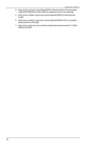 | ARGENTINA   COPYLEFT

     4. http://www.ip-watch.org/weblog/2009/12/14/restoration-of-french-philo-
        sopher%E2%80%99s-work-online-in-argentina-seen-as-an-opening/
     5. http://www.vialibre.org.ar/wp-content/uploads/2009/11/sobreseimien-
        to.pdf
     6. http://www.vialibre.org.ar/wp-content/uploads/2009/11/CD_11_repudio_-
        procesamiento_Potel.pdf
     7. http://www.pagina12.com.ar/diario/suplementos/espectaculos/17-13662-
        2009-04-26.html




50
 