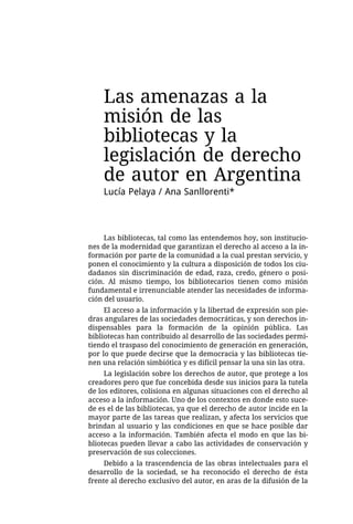 Las amenazas a la
    misión de las
    bibliotecas y la
    legislación de derecho
    de autor en Argentina
    Lucía Pelaya / Ana Sanllorenti*



     Las bibliotecas, tal como las entendemos hoy, son institucio-
nes de la modernidad que garantizan el derecho al acceso a la in-
formación por parte de la comunidad a la cual prestan servicio, y
ponen el conocimiento y la cultura a disposición de todos los ciu-
dadanos sin discriminación de edad, raza, credo, género o posi-
ción. Al mismo tiempo, los bibliotecarios tienen como misión
fundamental e irrenunciable atender las necesidades de informa-
ción del usuario.
     El acceso a la información y la libertad de expresión son pie-
dras angulares de las sociedades democráticas, y son derechos in-
dispensables para la formación de la opinión pública. Las
bibliotecas han contribuido al desarrollo de las sociedades permi-
tiendo el traspaso del conocimiento de generación en generación,
por lo que puede decirse que la democracia y las bibliotecas tie-
nen una relación simbiótica y es difícil pensar la una sin las otra.
     La legislación sobre los derechos de autor, que protege a los
creadores pero que fue concebida desde sus inicios para la tutela
de los editores, colisiona en algunas situaciones con el derecho al
acceso a la información. Uno de los contextos en donde esto suce-
de es el de las bibliotecas, ya que el derecho de autor incide en la
mayor parte de las tareas que realizan, y afecta los servicios que
brindan al usuario y las condiciones en que se hace posible dar
acceso a la información. También afecta el modo en que las bi-
bliotecas pueden llevar a cabo las actividades de conservación y
preservación de sus colecciones.
     Debido a la trascendencia de las obras intelectuales para el
desarrollo de la sociedad, se ha reconocido el derecho de ésta
frente al derecho exclusivo del autor, en aras de la difusión de la
 