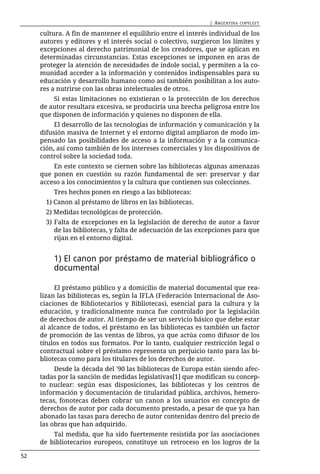 | ARGENTINA   COPYLEFT

     cultura. A fin de mantener el equilibrio entre el interés individual de los
     autores y editores y el interés social o colectivo, surgieron los límites y
     excepciones al derecho patrimonial de los creadores, que se aplican en
     determinadas circunstancias. Estas excepciones se imponen en aras de
     proteger la atención de necesidades de índole social, y permiten a la co-
     munidad acceder a la información y contenidos indispensables para su
     educación y desarrollo humano como así también posibilitan a los auto-
     res a nutrirse con las obras intelectuales de otros.
         Si estas limitaciones no existieran o la protección de los derechos
     de autor resultara excesiva, se produciría una brecha peligrosa entre los
     que disponen de información y quienes no disponen de ella.
          El desarrollo de las tecnologías de información y comunicación y la
     difusión masiva de Internet y el entorno digital ampliaron de modo im-
     pensado las posibilidades de acceso a la información y a la comunica-
     ción, así como también de los intereses comerciales y los dispositivos de
     control sobre la sociedad toda.
         En este contexto se ciernen sobre las bibliotecas algunas amenazas
     que ponen en cuestión su razón fundamental de ser: preservar y dar
     acceso a los conocimientos y la cultura que contienen sus colecciones.
         Tres hechos ponen en riesgo a las bibliotecas:
       1) Canon al préstamo de libros en las bibliotecas.
       2) Medidas tecnológicas de protección.
       3) Falta de excepciones en la legislación de derecho de autor a favor
          de las bibliotecas, y falta de adecuación de las excepciones para que
          rijan en el entorno digital.


         1) El canon por préstamo de material bibliográfico o
         documental

          El préstamo público y a domicilio de material documental que rea-
     lizan las bibliotecas es, según la IFLA (Federación Internacional de Aso-
     ciaciones de Bibliotecarios y Bibliotecas), esencial para la cultura y la
     educación, y tradicionalmente nunca fue controlado por la legislación
     de derechos de autor. Al tiempo de ser un servicio básico que debe estar
     al alcance de todos, el préstamo en las bibliotecas es también un factor
     de promoción de las ventas de libros, ya que actúa como difusor de los
     títulos en todos sus formatos. Por lo tanto, cualquier restricción legal o
     contractual sobre el préstamo representa un perjuicio tanto para las bi-
     bliotecas como para los titulares de los derechos de autor.
          Desde la década del '90 las bibliotecas de Europa están siendo afec-
     tadas por la sanción de medidas legislativas[1] que modifican su concep-
     to nuclear: según esas disposiciones, las bibliotecas y los centros de
     información y documentación de titularidad pública, archivos, hemero-
     tecas, fonotecas deben cobrar un canon a los usuarios en concepto de
     derechos de autor por cada documento prestado, a pesar de que ya han
     abonado las tasas para derecho de autor contenidas dentro del precio de
     las obras que han adquirido.
         Tal medida, que ha sido fuertemente resistida por las asociaciones
     de bibliotecarios europeos, constituye un retroceso en los logros de la

52
 