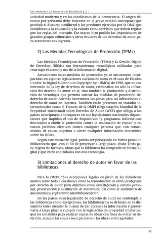 LAS   AMENAZAS A LA MISIÓN DE LAS   BIBLIOTECAS [...] |

sociedad moderna y en las condiciones de la democracia. El origen del
canon por préstamo debe buscarse en el grave cambio conceptual que
produjo el discurso neoliberal y las presiones ejercidas por la OMC que
consideran a la educación y la cultura como servicios que deben regirse
por las reglas del mercado. Ese marco hizo posible las imposiciones de
grandes grupos editoriales y otros titulares de los derechos de autor pa-
ra acrecentar sus ingresos.


       2) Las Medidas Tecnológicas de Protección (TPMs)

     Las Medidas Tecnológicas de Protección (TPMs) y la Gestión Digital
de Derechos (DRMs) son herramientas tecnológicas utilizadas para
restringir el acceso y uso de la información digital.
     Actualmente estas medidas de protección ya se encuentran incor-
poradas en algunas legislaciones nacionales como es el caso de Estados
Unidos: la Digital Millennium Copyright Act (DMCA) de 1998, que es una
extensión de la ley de derechos de autor, criminaliza no sólo la infrac-
ción del derecho de autor en sí, sino también la producción y distribu-
ción de tecnología que permita sortear las medidas de protección del
derecho de autor. Además incrementa las penas para las infracciones al
derecho de autor en Internet. También están presentes en tratados in-
ternacionales como el Tratado de la OMPI (Organización Mundial de la
Propiedad Intelectual) sobre Derecho de Autor (WCT) que obliga a los
países suscriptores a incorporar en sus legislaciones nacionales disposi-
ciones que impidan el uso de dispositivos "y programas informáticos
destinados a eludir la protección contra la realización de copias" y re-
cursos jurídicos efectivos contra cualquier persona que, con conoci-
miento de causa, suprima o altere cualquier información electrónica
sobre los DRMs.
     Según este encuadre legal, podría ser perseguido en forma penal un
bibliotecario que –con el fin de preservar a largo plazo- eluda TPMs pa-
ra migrar de formato, obras que la biblioteca ha comprado en forma di-
gital y que estén controladas con esta tecnología.


       3) Limitaciones al derecho de autor en favor de las
       bibliotecas

     Para la OMPI, “Las excepciones legales en favor de las bibliotecas
atañen sobre todo a cuestiones como la reproducción de obras protegidas
por derecho de autor para objetivos como investigación y estudio perso-
nal, preservación y sustitución de materiales, así como el suministro de
documentos y el préstamo interbibliotecario”.
     En los países cuya legislación de derecho de autor no contempla a
las bibliotecas como excepciones, los bibliotecarios se debaten en la dis-
yuntiva entre atender la misión de dar acceso a la información y preser-
varla a largo plazo o cumplir con la legislación de propiedad intelectual
que los inhabilita para realizar copias de obras con fines de evitar su de-
terioro, aunque las copias sean parciales o las obras estén agotadas.



                                                                              53
 