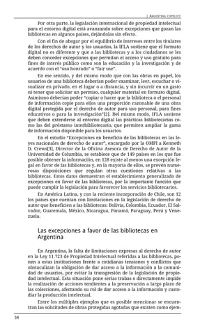 | ARGENTINA   COPYLEFT

          Por otra parte, la legislación internacional de propiedad intelectual
     para el entorno digital está avanzando sobre excepciones que gozan las
     bibliotecas en algunos países, dejándolas sin efecto.
          Con el fin de abogar por el equilibrio de intereses entre los titulares
     de los derechos de autor y los usuarios, la IFLA sostiene que el formato
     digital no es diferente y que a las bibliotecas y a los ciudadanos se les
     deben conceder excepciones que permitan el acceso y uso gratuito para
     fines de interés público como son la educación y la investigación y de
     acuerdo con el “uso honrado” o “fair use”.
          En ese sentido, y del mismo modo que con las obras en papel, los
     usuarios de una biblioteca deberían poder examinar, leer, escuchar o vi-
     sualizar en privado, en el lugar o a distancia, y sin incurrir en un gasto
     ni tener que solicitar un permiso, cualquier material en formato digital.
     Asimismo deberían poder “copiar o hacer que la biblioteca o el personal
     de información copie para ellos una proporción razonable de una obra
     digital protegida por el derecho de autor para uso personal, para fines
     educativos o para la investigación”[2]. Del mismo modo, IFLA sostiene
     que deben extenderse al entorno digital las prácticas bibliotecarias co-
     mo las del préstamo interbibliotecario, que permiten ampliar la gama
     de información disponible para los usuarios.
          En el estudio “Excepciones en beneficio de las bibliotecas en las le-
     yes nacionales de derecho de autor”, encargado por la OMPI a Kenneth
     D. Crews[3], Director de la Oficina Asesora de Derecho de Autor de la
     Universidad de Columbia, se establece que de 149 países en los que fue
     posible obtener la información, en 128 existe al menos una excepción le-
     gal en favor de las bibliotecas y, en la mayoría de ellos, se prevén nume-
     rosas disposiciones que regulan otras cuestiones relativas a las
     bibliotecas. Estos datos demuestran el establecimiento generalizado de
     excepciones en favor de las bibliotecas, por la importante función que
     puede cumplir la legislación para favorecer los servicios bibliotecarios.
          En América Latina, y con la reciente incorporación de Chile, son 12
     los países que cuentan con limitaciones en la legislación de derecho de
     autor que beneficien a las bibliotecas: Bolivia, Colombia, Ecuador, El Sal-
     vador, Guatemala, México, Nicaragua, Panamá, Paraguay, Perú y Vene-
     zuela.


         Las excepciones a favor de las bibliotecas en
         Argentina

          En Argentina, la falta de limitaciones expresas al derecho de autor
     en la Ley 11.723 de Propiedad Intelectual referidas a las bibliotecas, po-
     nen a estas instituciones frente a cotidianas tensiones y conflictos que
     obstaculizan la obligación de dar acceso a la información a la comuni-
     dad de usuarios, por evitar la transgresión de la legislación de propie-
     dad intelectual. Esta situación pone serias trabas o directamente impide
     la realización de acciones tendientes a la preservación a largo plazo de
     las colecciones, afectando su rol de dar acceso a la información y custo-
     diar la producción intelectual.
          Entre los múltiples ejemplos que es posible mencionar se encuen-
     tran las solicitudes de obras protegidas agotadas que existen como ejem-

54
 