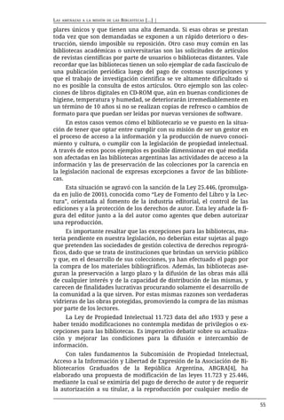 LAS   AMENAZAS A LA MISIÓN DE LAS   BIBLIOTECAS [...] |

plares únicos y que tienen una alta demanda. Si esas obras se prestan
toda vez que son demandadas se exponen a un rápido deterioro o des-
trucción, siendo imposible su reposición. Otro caso muy común en las
bibliotecas académicas o universitarias son las solicitudes de artículos
de revistas científicas por parte de usuarios o bibliotecas distantes. Vale
recordar que las bibliotecas tienen un solo ejemplar de cada fascículo de
una publicación periódica luego del pago de costosas suscripciones y
que el trabajo de investigación científica se ve altamente dificultado si
no es posible la consulta de estos artículos. Otro ejemplo son las colec-
ciones de libros digitales en CD-ROM que, aún en buenas condiciones de
higiene, temperatura y humedad, se deteriorarán irremediablemente en
un término de 10 años si no se realizan copias de refresco o cambios de
formato para que puedan ser leídas por nuevas versiones de software.
     En estos casos vemos cómo el bibliotecario se ve puesto en la situa-
ción de tener que optar entre cumplir con su misión de ser un gestor en
el proceso de acceso a la información y la producción de nuevo conoci-
miento y cultura, o cumplir con la legislación de propiedad intelectual.
A través de estos pocos ejemplos es posible dimensionar en qué medida
son afectadas en las bibliotecas argentinas las actividades de acceso a la
información y las de preservación de las colecciones por la carencia en
la legislación nacional de expresas excepciones a favor de las bibliote-
cas.
     Esta situación se agravó con la sanción de la Ley 25.446, (promulga-
da en julio de 2001), conocida como “Ley de Fomento del Libro y la Lec-
tura”, orientada al fomento de la industria editorial, el control de las
ediciones y a la protección de los derechos de autor. Esta ley añade la fi-
gura del editor junto a la del autor como agentes que deben autorizar
una reproducción.
     Es importante resaltar que las excepciones para las bibliotecas, ma-
teria pendiente en nuestra legislación, no deberían estar sujetas al pago
que pretenden las sociedades de gestión colectiva de derechos reprográ-
ficos, dado que se trata de instituciones que brindan un servicio público
y que, en el desarrollo de sus colecciones, ya han efectuado el pago por
la compra de los materiales bibliográficos. Además, las bibliotecas ase-
guran la preservación a largo plazo y la difusión de las obras más allá
de cualquier interés y de la capacidad de distribución de las mismas, y
carecen de finalidades lucrativas procurando solamente el desarrollo de
la comunidad a la que sirven. Por estas mismas razones son verdaderas
vidrieras de las obras protegidas, promoviendo la compra de las mismas
por parte de los lectores.
     La Ley de Propiedad Intelectual 11.723 data del año 1933 y pese a
haber tenido modificaciones no contempla medidas de privilegios o ex-
cepciones para las bibliotecas. Es imperativo debatir sobre su actualiza-
ción y mejorar las condiciones para la difusión e intercambio de
información.
     Con tales fundamentos la Subcomisión de Propiedad Intelectual,
Acceso a la Información y Libertad de Expresión de la Asociación de Bi-
bliotecarios Graduados de la República Argentina, ABGRA[4], ha
elaborado una propuesta de modificación de las leyes 11.723 y 25.446,
mediante la cual se eximiría del pago de derecho de autor y de requerir
la autorización a su titular, a la reproducción por cualquier medio de

                                                                              55
 
