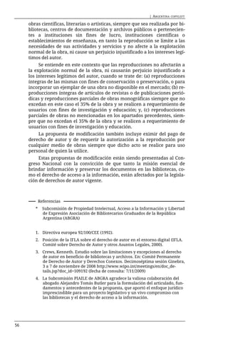 | ARGENTINA   COPYLEFT

     obras científicas, literarias o artísticas, siempre que sea realizada por bi-
     bliotecas, centros de documentación y archivos públicos o pertenecien-
     tes a instituciones sin fines de lucro, instituciones científicas o
     establecimientos de enseñanza, en tanto la reproducción se limite a las
     necesidades de sus actividades y servicios y no afecte a la explotación
     normal de la obra, ni cause un perjuicio injustificado a los intereses legí-
     timos del autor.
          Se entiende en este contexto que las reproducciones no afectarán a
     la explotación normal de la obra, ni causarán perjuicio injustificado a
     los intereses legítimos del autor, cuando se trate de: (a) reproducciones
     íntegras de las mismas con fines de conservación o preservación, o para
     incorporar un ejemplar de una obra no disponible en el mercado; (b) re-
     producciones íntegras de artículos de revistas o de publicaciones perió-
     dicas y reproducciones parciales de obras monográficas siempre que no
     excedan en este caso el 35% de la obra y se realicen a requerimiento de
     usuarios con fines de investigación y educación; y, (c) reproducciones
     parciales de obras no mencionadas en los apartados precedentes, siem-
     pre que no excedan el 35% de la obra y se realicen a requerimiento de
     usuarios con fines de investigación y educación.
         La propuesta de modificación también incluye eximir del pago de
     derecho de autor y de requerir la autorización a la reproducción por
     cualquier medio de obras siempre que dicho acto se realice para uso
     personal de quien la utilice.
          Estas propuestas de modificación están siendo presentadas al Con-
     greso Nacional con la convicción de que tanto la misión esencial de
     brindar información y preservar los documentos en las bibliotecas, co-
     mo el derecho de acceso a la información, están afectados por la legisla-
     ción de derechos de autor vigente.



            Referencias
        *     Subcomisión de Propiedad Intelectual, Acceso a la Información y Libertad
              de Expresión Asociación de Bibliotecarios Graduados de la República
              Argentina (ABGRA)


        1. Directiva europea 92/100/CEE (1992).
        2. Posición de la IFLA sobre el derecho de autor en el entorno digital (IFLA.
           Comité sobre Derecho de Autor y otros Asuntos Legales, 2000).
        3. Crews, Kenneth. Estudio sobre las limitaciones y excepciones al derecho
           de autor en beneficio de bibliotecas y archivos. En: Comité Permanente
           de Derecho de Autor y Derechos Conexos. Decimoséptima sesión Ginebra,
           3 a 7 de noviembre de 2008 http://www.wipo.int/meetings/en/doc_de-
           tails.jsp?doc_id=109192 (fecha de consulta: 7/11/2009)
        4. La Subcomisión PIAILE de ABGRA agradece la valiosa colaboración del
           abogado Alejandro Tomás Butler para la formulación del articulado, fun-
           damentos y antecedentes de la propuesta, que aportó el enfoque jurídico
           imprescindible para un proyecto legislativo y un vivo compromiso con
           las bibliotecas y el derecho de acceso a la información.




56
 
