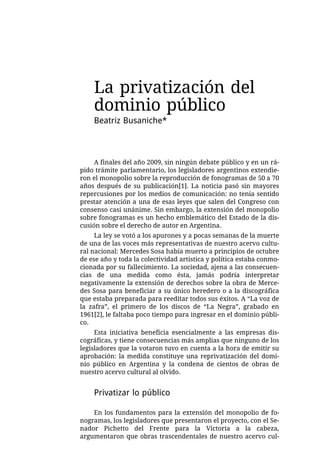 La privatización del
    dominio público
    Beatriz Busaniche*



     A finales del año 2009, sin ningún debate público y en un rá-
pido trámite parlamentario, los legisladores argentinos extendie-
ron el monopolio sobre la reproducción de fonogramas de 50 a 70
años después de su publicación[1]. La noticia pasó sin mayores
repercusiones por los medios de comunicación: no tenía sentido
prestar atención a una de esas leyes que salen del Congreso con
consenso casi unánime. Sin embargo, la extensión del monopolio
sobre fonogramas es un hecho emblemático del Estado de la dis-
cusión sobre el derecho de autor en Argentina.
     La ley se votó a los apurones y a pocas semanas de la muerte
de una de las voces más representativas de nuestro acervo cultu-
ral nacional: Mercedes Sosa había muerto a principios de octubre
de ese año y toda la colectividad artística y política estaba conmo-
cionada por su fallecimiento. La sociedad, ajena a las consecuen-
cias de una medida como ésta, jamás podría interpretar
negativamente la extensión de derechos sobre la obra de Merce-
des Sosa para beneficiar a su único heredero o a la discográfica
que estaba preparada para reeditar todos sus éxitos. A “La voz de
la zafra”, el primero de los discos de “La Negra”, grabado en
1961[2], le faltaba poco tiempo para ingresar en el dominio públi-
co.
     Esta iniciativa beneficia esencialmente a las empresas dis-
cográficas, y tiene consecuencias más amplias que ninguno de los
legisladores que la votaron tuvo en cuenta a la hora de emitir su
aprobación: la medida constituye una reprivatización del domi-
nio público en Argentina y la condena de cientos de obras de
nuestro acervo cultural al olvido.


    Privatizar lo público

    En los fundamentos para la extensión del monopolio de fo-
nogramas, los legisladores que presentaron el proyecto, con el Se-
nador Pichetto del Frente para la Victoria a la cabeza,
argumentaron que obras trascendentales de nuestro acervo cul-
 