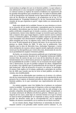 | ARGENTINA   COPYLEFT

     tural estaban en peligro de caer en el dominio público. Lo que subyace a
     esta afirmación es una concepción completamente errada sobre el acer-
     vo cultural común; es replicar de manera irreflexiva los argumentos de
     las grandes discográficas que consideran que “la caída en dominio públi-
     co de los fonogramas está teniendo nociva repercusión en el efectivo ejer-
     cicio de los derechos de intérpretes y de productores de la Ley 11.723
     (denominada de “Propiedad Intelectual”) y de las Convenciones Interna-
     cionales de las que Argentina es parte”, según indica un comunicado de
     CAPIF [3].
           Nada más alejado de la realidad. Pensar en esos términos es inver-
     tir la ecuación de un modo interesado y perjudicial para los intereses
     del público. Recordemos que las leyes de derechos de autor, los mono-
     polios artificiales otorgados por el estado a autores, artistas, intérpretes
     y productores, tienen como objetivo otorgar un incentivo para que haya
     más y mejores obras que luego lleguen a nutrir nuestro acervo cultural
     común, el dominio público. Al dominio público ingresan aquellas obras
     cuyo monopolio está efectivamente cumplido, porque se ha vencido el
     plazo otorgado por la ley. En algunos casos, como el de derechos de au-
     tor, es de 70 años después de la muerte del autor. En el caso de los fono-
     gramas es, desde finales de 2009, 70 años tras la publicación. Esto
     significa que la obra de Mercedes Sosa, Atahualpa Yupanqui, y tantos
     otros intérpretes de nuestra cultura seguirá siendo explotada comercial-
     mente por las discográficas por veinte años más, demorando de esta for-
     ma la posibilidad de ampliar el dominio público.
          De hecho, un reciente documento publicado por el principal econo-
     mista de la Organización Mundial de la Propiedad Intelectual (OMPI),
     Carsten Fink, da cuenta de que en el caso de los derechos de autor, un
     fortalecimiento de la observancia provoca la expulsión de las personas
     de la posibilidad de acceder a cultura. En un escenario de mayor regula-
     ción y observancia, los que no pueden comprar las obras, simplemente
     no acceden. Esto significa que la profundización de las leyes de "propie-
     dad intelectual", lejos de promover el acceso a la cultura, lo restringen.
     El mismo Fink explica en el trabajo, publicado a principios de noviem-
     bre de 2009, que cuando una ley no sirve al bien público, no debe ser
     violada, sino modificada[4].
          Además de las dificultades que ocasiona en el acceso a la cultura,
     otra de las consecuencias directas y más graves de la aprobación de este
     proyecto fue el regreso al dominio privado de obras que ya estaban en
     dominio público, en lo que constituye una reprivatización del acervo
     cultural.
          Un músico popular como Lito Nebbia fue el primero en reclamar
     contra la medida: “es una pena que el Congreso a veces no tenga informa-
     ción clara y real sobre lo que trata, porque esta ley sólo protege a las
     grandes compañías discográficas para que puedan seguir manipulando a
     su antojo centenares de álbumes de diversos géneros. Álbumes que, en la
     mayoría de los casos, están bajo un contrato leonino en el que el artista
     no tiene la menor posibilidad de ver respetada su obra y mucho menos de
     percibir los derechos reales que le corresponden”[5]. Así lo explicaba
     Nebbia, de manera contundente, en la columna de un diario nacional.
         En ese mismo diario, Diego Fischerman se lamentaba de darle se-
     mejante control a los privados sobre nuestro acervo cultural: “[...] la

60
 