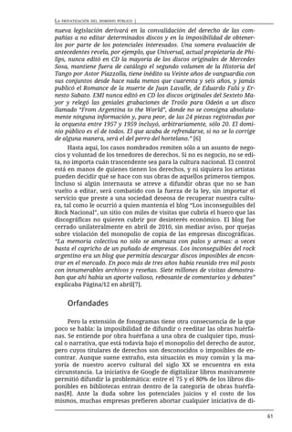 LA   PRIVATIZACIÓN DEL DOMINIO PÚBLICO   |

nueva legislación derivará en la convalidación del derecho de las com-
pañías a no editar determinados discos y en la imposibilidad de obtener-
los por parte de los potenciales interesados. Una somera evaluación de
antecedentes revela, por ejemplo, que Universal, actual propietaria de Phi-
lips, nunca editó en CD la mayoría de los discos originales de Mercedes
Sosa, mantiene fuera de catálogo el segundo volumen de la Historia del
Tango por Astor Piazzolla, tiene inédito su Veinte años de vanguardia con
sus conjuntos desde hace nada menos que cuarenta y seis años, y jamás
publicó el Romance de la muerte de Juan Lavalle, de Eduardo Falú y Er-
nesto Sabato. EMI nunca editó en CD los discos originales del Sexteto Ma-
yor y relegó las geniales grabaciones de Troilo para Odeón a un disco
llamado “From Argentina to the World”, donde no se consigna absoluta-
mente ninguna información y, para peor, de las 24 piezas registradas por
la orquesta entre 1957 y 1959 incluyó, arbitrariamente, sólo 20. El domi-
nio público es el de todos. El que acaba de refrendarse, si no se lo corrige
de alguna manera, será el del perro del hortelano.” [6]
     Hasta aquí, los casos nombrados remiten sólo a un asunto de nego-
cios y voluntad de los tenedores de derechos. Si no es negocio, no se edi-
ta, no importa cuán trascendente sea para la cultura nacional. El control
está en manos de quienes tienen los derechos, y ni siquiera los artistas
pueden decidir qué se hace con sus obras de aquellos primeros tiempos.
Incluso si algún internauta se atreve a difundir obras que no se han
vuelto a editar, será combatido con la fuerza de la ley, sin importar el
servicio que preste a una sociedad deseosa de recuperar nuestra cultu-
ra, tal como le ocurrió a quien mantenía el blog “Los inconseguibles del
Rock Nacional”, un sitio con miles de visitas que cubría el hueco que las
discográficas no quieren cubrir por desinterés económico. El blog fue
cerrado unilateralmente en abril de 2010, sin mediar aviso, por quejas
sobre violación del monopolio de copia de las empresas discográficas.
“La memoria colectiva no sólo se amenaza con palos y armas: a veces
basta el capricho de un puñado de empresas. Los inconseguibles del rock
argentino era un blog que permitía descargar discos imposibles de encon-
trar en el mercado. En poco más de tres años había reunido tres mil posts
con innumerables archivos y reseñas. Siete millones de visitas demostra-
ban que ahí había un aporte valioso, rebosante de comentarios y debates”
explicaba Página/12 en abril[7].


       Orfandades

     Pero la extensión de fonogramas tiene otra consecuencia de la que
poco se habla: la imposibilidad de difundir o reeditar las obras huérfa-
nas. Se entiende por obra huérfana a una obra de cualquier tipo, musi-
cal o narrativa, que está todavía bajo el monopolio del derecho de autor,
pero cuyos titulares de derechos son desconocidos o imposibles de en-
contrar. Aunque suene extraño, esta situación es muy común y la ma-
yoría de nuestro acervo cultural del siglo XX se encuentra en esta
circunstancia. La iniciativa de Google de digitalizar libros masivamente
permitió difundir la problemática: entre el 75 y el 80% de los libros dis-
ponibles en bibliotecas entran dentro de la categoría de obras huérfa-
nas[8]. Ante la duda sobre los potenciales juicios y el costo de los
mismos, muchas empresas prefieren abortar cualquier iniciativa de di-

                                                                               61
 