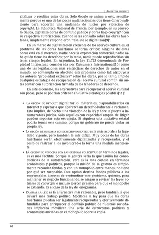 | ARGENTINA   COPYLEFT

     gitalizar o reeditar estas obras. Sólo Google se anima a esto, sencilla-
     mente porque es una de las pocas multinacionales que tiene dinero sufi-
     ciente para soportar una andanada de juicios por violación de
     copyright. La Biblioteca Nacional de Francia, por ejemplo, en su proyec-
     to Galica, digitaliza obras de dominio público y obras bajo copyright con
     su respectiva autorización. Cuando se les consultó sobre las obras huér-
     fanas, simplemente respondieron: "esas no se digitalizan[9]".
          En un marco de digitalización creciente de los acervos culturales, el
     problema de las obras huérfanas se torna crítico: ninguna de estas
     obras está en el mercado, nadie hace su explotación comercial, nadie sa-
     be quién tiene los derechos; por lo tanto, nadie puede reproducirlas sin
     tener riesgos legales. En Argentina, la Ley 11.723 denominada de Pro-
     piedad Intelectual, considerada por Consumers International[10] como
     una de las legislaciones más restrictivas de derechos de autor en el
     mundo, no contempla en absoluto este problema como tal: atribuye a
     los autores “propiedad exclusiva” sobre las obras, por lo tanto, impide
     cualquier estrategia de recuperación del acervo cultural común sin an-
     tes contar con autorización firmada de los tenedores de derechos.
         En este escenario, las alternativas para recuperar el acervo cultural
     son pocas, pero se podrían ordenar en cuatro estrategias posibles[11]:


       • LA OPCIÓN DE OPT-OUT: digitalizar los materiales, disponibilizarlos en
         Internet y esperar a que aparezca un derecho-habiente a reclamar.
         Esto implica, de hecho, una violación de la ley y abre la puerta a in-
         numerables juicios. Sólo aquellos con capacidad amplia de litigar
         pueden soportar esta estrategia. Ni siquiera una iniciativa estatal
         podría tomar este camino, porque un gobierno no puede violar su
         propia ley.
       • LA OPCIÓN DE BUSCAR A LOS DERECHO-HABIENTES: es la más acorde a la lega-
          lidad vigente, pero también la más difícil. Muy pocas de las obras
          huérfanas serán efectivamente digitalizadas y recuperadas, y el
          costo de rastrear a los involucrados la torna una medida ineficien-
          te.
       • LA OPCIÓN DE NEGOCIAR CON LAS GESTORAS COLECTIVAS: en términos legales,
         es el más factible, porque la gestora sería la que asuma las conse-
         cuencias de la autorización. Pero es la más costosa en términos
         económicos y políticos, porque la misión de la gestora es simple-
         mente recaudar fondos, y con un monopolio entre manos, no tiene
         por qué ser razonable. Esta opción destina fondos públicos a los
         responsables directos de profundizar este problema, quienes, para
         mantener su negocio funcionando, se niegan a revisar las leyes ac-
         tuales de copyright e incluso ejercen presión para que el monopolio
         se extienda. Es el caso de la ley de fonogramas.
       • CAMBIAR LA LEY: es la alternativa más razonable, pero también la que
         llevará más trabajo político. Modificar la ley para que las obras
         huérfanas puedan ser legalmente recuperadas y efectivamente di-
         fundidas para enriquecer el dominio público de nuestras socieda-
         des implicará movilizar una serie de estructuras políticas y
         económicas ancladas en el monopolio sobre la copia.



62
 