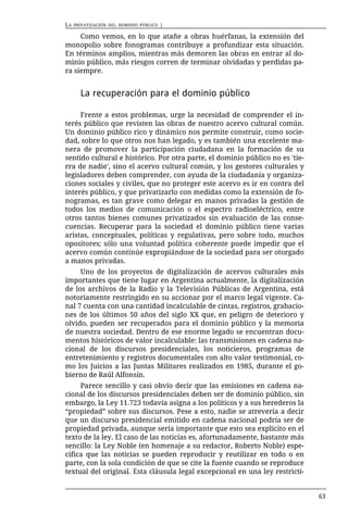 LA   PRIVATIZACIÓN DEL DOMINIO PÚBLICO   |

     Como vemos, en lo que atañe a obras huérfanas, la extensión del
monopolio sobre fonogramas contribuye a profundizar esta situación.
En términos amplios, mientras más demoren las obras en entrar al do-
minio público, más riesgos corren de terminar olvidadas y perdidas pa-
ra siempre.


       La recuperación para el dominio público

     Frente a estos problemas, urge la necesidad de comprender el in-
terés público que revisten las obras de nuestro acervo cultural común.
Un dominio público rico y dinámico nos permite construir, como socie-
dad, sobre lo que otros nos han legado, y es también una excelente ma-
nera de promover la participación ciudadana en la formación de su
sentido cultural e histórico. Por otra parte, el dominio público no es 'tie-
rra de nadie', sino el acervo cultural común, y los gestores culturales y
legisladores deben comprender, con ayuda de la ciudadanía y organiza-
ciones sociales y civiles, que no proteger este acervo es ir en contra del
interés público, y que privatizarlo con medidas como la extensión de fo-
nogramas, es tan grave como delegar en manos privadas la gestión de
todos los medios de comunicación o el espectro radioeléctrico, entre
otros tantos bienes comunes privatizados sin evaluación de las conse-
cuencias. Recuperar para la sociedad el dominio público tiene varias
aristas, conceptuales, políticas y regulativas, pero sobre todo, muchos
opositores; sólo una voluntad política coherente puede impedir que el
acervo común continúe expropiándose de la sociedad para ser otorgado
a manos privadas.
     Uno de los proyectos de digitalización de acervos culturales más
importantes que tiene lugar en Argentina actualmente, la digitalización
de los archivos de la Radio y la Televisión Públicas de Argentina, está
notoriamente restringido en su accionar por el marco legal vigente. Ca-
nal 7 cuenta con una cantidad incalculable de cintas, registros, grabacio-
nes de los últimos 50 años del siglo XX que, en peligro de deterioro y
olvido, pueden ser recuperados para el dominio público y la memoria
de nuestra sociedad. Dentro de ese enorme legado se encuentran docu-
mentos históricos de valor incalculable: las transmisiones en cadena na-
cional de los discursos presidenciales, los noticieros, programas de
entretenimiento y registros documentales con alto valor testimonial, co-
mo los Juicios a las Juntas Militares realizados en 1985, durante el go-
bierno de Raúl Alfonsín.
     Parece sencillo y casi obvio decir que las emisiones en cadena na-
cional de los discursos presidenciales deben ser de dominio público, sin
embargo, la Ley 11.723 todavía asigna a los políticos y a sus herederos la
“propiedad” sobre sus discursos. Pese a esto, nadie se atrevería a decir
que un discurso presidencial emitido en cadena nacional podría ser de
propiedad privada, aunque sería importante que esto sea explícito en el
texto de la ley. El caso de las noticias es, afortunadamente, bastante más
sencillo: la Ley Noble (en homenaje a su redactor, Roberto Noble) espe-
cifica que las noticias se pueden reproducir y reutilizar en todo o en
parte, con la sola condición de que se cite la fuente cuando se reproduce
textual del original. Esta cláusula legal excepcional en una ley restricti-


                                                                               63
 