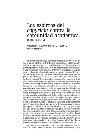 Los esbirros del
    copyright contra la
    comunidad académica
    El caso BiblioFyL

    Alejandro Mizzoni, Daniel Cantarín y
    Evelin Heidel*



     Un cambio tecnológico afectó radicalmente los modos en los
que se puede abstraer y distribuir la información. “Información”
pasó a ser un concepto con el doble potencial de asimilar una
enorme parte del material cultural a nivel general y de distribuir-
lo con facilidad y eficiencia. Con Internet, en un lapso de tiempo
menor a los diez años surgieron comunidades masivas de inter-
cambio de información que eventualmente se convirtieron en es-
pacios de hecho para muchas actividades vinculadas con el
quehacer cultural; desde consultas técnicas sobre cualquier disci-
plina, hasta enciclopedias completas y autónomas, pasando por
espacios artísticos y académicos de toda naturaleza. En muy poco
tiempo se extendieron los modelos de sistemas comunitarios y
participativos hacia la integración de cualquier tipo de informa-
ción, cualquier tipo de intercambio de conocimiento y cultura po-
sibles. Y de repente, en un solo lugar y muy fácilmente, uno pudo
no sólo acceder a cantidades de información inconcebibles ape-
nas años atrás, sino a información indiscriminada por paráme-
tros como el país de origen, el contexto ideológico del autor o el
lector, la religión, el sexo, la edad, o la identidad. Este cambio tan
radical como repentino trajo una serie de problemas cuya discu-
sión apenas comienza. La discusión en torno al copyright es tan
sólo una de sus manifestaciones. En cualquier caso, la cuestión es
que evidentemente no se trata de un problema de escasos mate-
riales, ni de altos costos, ni tampoco de baja productividad: la cri-
sis actual del modelo no está en la escasez, sino en los efectos de
la masividad de las “nuevas tecnologías”. En el año 2009, las co-
nexiones a banda ancha en Argentina llegaron a los 3,5 millones,
es decir, un crecimiento del 27% con respecto al año anterior[1].
     La experiencia de BiblioFyL[2] es tan sólo una más entre las
tantas acciones colectivas en pos de la libre circulación de conoci-
 