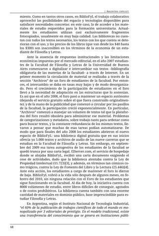 | ARGENTINA   COPYLEFT

     miento. Como en tantos otros casos, en BiblioFyL el trabajo colaborativo
     aprovechó las posibilidades del espacio y tecnologías disponibles para
     satisfacer necesidades concretas: en este caso, la de acceder a los mate-
     riales de estudio requeridos para la formación universitaria. Actual-
     mente los estudiantes utilizan casi exclusivamente fragmentos
     fotocopiados, usualmente en muy baja calidad. Las bibliotecas no cuen-
     tan con todos los textos necesarios, los textos con los que cuenta se dete-
     rioran con el uso, y los precios de los libros (que van desde los $40 hasta
     los $300) son inaccesibles en los términos de la economía de un estu-
     diante de Filosofía y Letras.
           Ante la ausencia de respuestas institucionales y las limitaciones
     económicas impuestas por el mercado editorial, en el año 2007 estudian-
     tes de la Facultad de Filosofía y Letras de la Universidad de Buenos
     Aires comenzaron a digitalizar e intercambiar sus textos –bibliografía
     obligatoria de las materias de la facultad– a través de Internet. En un
     primer momento la circulación de material se realizaba a través de la
     sección “Archivos” de un foro de estudiantes de la facultad. Por enton-
     ces, el intercambio se daba en tasas muy bajas y de modo desorganiza-
     do. Pero el crecimiento de la participación de estudiantes en el foro
     llevó a la necesidad de adaptación en las estructuras que lo sostenían.
     Es así que en el año 2008, el foro pasó a mantener un espacio autónomo
     (dejando el servicio gratuito sobre el que fuera construido originalmen-
     te); y de la mano de la publicidad que comenzó a circular por los pasillos
     de la facultad, la participación creció exponencialmente. En particular,
     “Archivos” comenzó a manejar un volumen de textos tal que la platafor-
     ma del foro resultó obsoleta para administrar ese material. Problemas
     de categorizaciones y metadatos, sobre trabajo tanto para ordenar como
     para buscar textos, y la constante redundancia de los mismos textos, lle-
     varon a pensar que muchas de esas tareas podían automatizarse. De
     modo que para finales del año 2008 los estudiantes abrieron el nuevo
     espacio de BiblioFyL: una biblioteca digital gratuita que en sus inicios
     ofrecía ya 5.000 textos y archivos de audio de las nueve carreras que se
     estudian en la Facultad de Filosofía y Letras. Sin embargo, en septiem-
     bre del 2009 esa tarea autogestiva de los estudiantes de la facultad se
     quedó trunca por una carta legal. ElServer.com, el servicio de hospedaje
     donde se alojaba BiblioFyL, recibió una carta documento exigiendo el
     cese de actividades, dado que la biblioteca atentaba contra la Ley de
     Propiedad Intelectual (11.723)[3], y además, en términos tan cómicos co-
     mo trágicos, contra la Ley de Fomento del Libro y la Lectura (25.446)[4].
     Ante esta acción, los estudiantes a cargo de mantener el foro lo dieron
     de baja. BiblioFyL volvió a la vida sólo después de algunos meses, en fe-
     brero del 2010, sin ninguna relación con el Foro de los estudiantes que
     sigue funcionando en la facultad. Al día de hoy, la iniciativa cuenta con
     8000 volúmenes de estudio, entre libros difíciles de conseguir, agotados
     o de costos prohibitivos. La biblioteca cuenta también con una enorme
     cantidad de materiales en dominio público, base imprescindible para es-
     tudiar Filosofía y Letras.
          En Argentina, según el Instituto Nacional de Tecnología Industrial,
     “el 60% de la publicación de trabajos científicos de todo el mundo es mo-
     nopolizado por 3 editoriales de prestigio. En el modelo tradicional, existe
     una transferencia del conocimiento que se genera en instituciones públi-


68
 