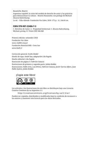Busaniche, Beatriz
 Argentina copyleft: la crisis del modelo de derecho de autor y las prácticas
 para democratizar la cultura / Beatriz Busaniche; con prólogo de Michael
 Alvarez Kalverkamp.
 1a ed. - Villa Allende: Fundación Vía Libre, 2010. 172 p. : il.; 24x16 cm.


 ISBN 978-987-22486-7-3
 1. Derechos de Autor. 2. Propiedad Intelectual. I. Alvarez Kalverkamp,
 Michael, prolog. II. Título CDD 346.048


Primera edición: setiembre 2010
Fundación Vía Libre
www.vialibre.org.ar
Fundación Heinrich Böll - Cono Sur
www.boell.cl


Corrección general: Evelin Heidel
Diseño de tapa: Anahí Saa, adaptación Lila Pagola
Diseño editorial: Lila Pagola
Ilustración de página 3: Fabricio Caiazza
Ilustraciones de primera y segunda parte: Julián Roldán
Ilustraciones: Pablo Ares, Luis Britos, Fabricio Caiazza, Javier García Alfaro, Juan
Pablo Suárez, Julián Roldán


     ¡Copie este libro!




Los artículos y las ilustraciones de este libro se distribuyen bajo una Licencia
Creative Commons by-sa Argentina 2.5
       http://creativecommons.org/licenses/by-sa/2.5/ar/
Pueden ser copiados, distribuidos y modificados bajo la condición de reconocer a
los autores y mantener esta licencia para las obras derivadas.
 