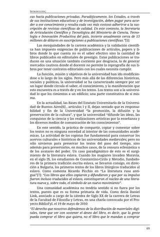 INTRODUCCIÓN|

cas hacia publicaciones privadas. Paradójicamente, los Estados, a través
de sus instituciones educativas y de investigación, deben pagar para acce-
der a ese conocimiento y resulta cada vez más costoso adherirse a la sus-
cripción de revistas científicas de calidad. En este contexto, la Secretaría
de Articulación Científico y Tecnológica del Ministerio de Ciencia, Tecno-
logía e Innovación Productiva del país, invierte anualmente cerca de 13
millones de dólares en suscripciones a publicaciones científicas.”[5]
     Las mezquindades de la carrera académica y la validación científi-
ca han impuesto exigencias de publicaciones de artículos, papers y li-
bros donde lo que cuenta no es el saber efectivo sino la cantidad de
libros publicados en editoriales de prestigio. Estas publicaciones se tra-
ducen en una situación también corriente por desgracia, la de generar
mercados cautivos donde el docente no permite la reprografía de sus li-
bros por tener contratos editoriales con los cuales necesita cumplir.
     La función, misión y objetivos de la universidad han ido modificán-
dose a lo largo de los siglos. Pero más allá de las diferencias históricas,
sociales y políticas, la universidad se ha caracterizado siempre por ser
un lugar donde circula el saber, el conocimiento, y la manifestación que
esto encuentra es a través de y en los textos. Los textos son a la universi-
dad lo que los cimientos a un edificio; una parte constitutiva de sí mis-
ma.
     En la actualidad, las Bases del Estatuto Universitario de la Universi-
dad de Buenos Aires[6] , artículos I y II, dejan sentado que es responsa-
bilidad y fin de la Universidad “la promoción, la difusión y la
preservación de la cultura”, y que la universidad “difunde las ideas, las
conquistas de la ciencia y las realizaciones artísticas por la enseñanza y
los diversos medios de comunicación de los conocimientos”.
     En este sentido, la práctica de compartir, copiar y comentar sobre
los textos no es ninguna novedad al interior de las comunidades acadé-
micas. La actividad de los copistas fue fundamental para conservar los
acervos culturales e históricos de las universidades medievales; pero no
sólo sirvieron para preservar los textos del paso del tiempo, sino
además para preservarlos, en muchos casos, de la censura eclesiástica o
de los avatares del poder. Un caso paradigmático de esto es el surgi-
miento de la literatura eslava. Cuando los magiares invaden Moravia,
en el siglo IX, los estudiantes de Constantino-Cirilo y Metodio, fundado-
res de la primera tradición escrita eslava, se llevaron consigo, en direc-
ción a Bulgaria, los primeros textos de los libros litúrgicos traducidos al
eslavo. Como comenta Ricardo Picchio en “La literatura rusa anti-
gua”[7]: “Los libros que ellos copiaron y difundieron y que por su impulso
fueron incluso traducidos al eslavo, constituyeron el núcleo de una litera-
tura nueva y, sobre todo, el símbolo de un nuevo movimiento”.
     Una comunidad académica no tendría sentido si no fuera por los
textos, puesto que es su forma primaria de vida. Como decía Daniel
Link, asociado a cargo de la cátedra de Siglo XX de la carrera de Letras
de la Facultad de Filosofía y Letras, en una charla convocada por el Pro-
yecto BiblioFyL el 19 de mayo de 2010:
“El derecho que nosotros defendemos de la distribución de materiales digi-
tales, tiene que ver con sostener el deseo del libro, es decir, que la gente
pueda comprar el libro que quiera, no el libro que le mandan a comprar


                                                                               69
 