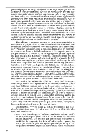 | ARGENTINA   COPYLEFT

     porque el profesor es amigo de alguien. No es un principio que hay que
     sostener en términos abstractos o porque se trate del bien absoluto, sino
     porque es un principio que sostiene una forma de vida, la vida comunita-
     ria. Esos nodos, esas reverberaciones electromagnéticas en algún sentido
     forman parte de mi vida intelectual, de mi práctica pedagógica, y por lo
     tanto esos regalos desinteresados que uno recibe, que se transmiten a
     otro, lo que hacen es precisamente extender esa posibilidad de discusión
     que de otro modo sería mucho más difícil entablar. Tiene que ver con una
     suerte de existencia reticular, donde mi práctica pedagógica depende de
     otras instancias, y donde por lo tanto lo que yo puedo sostener discursiva-
     mente en algún sentido permanece articulado con otros nodos de susten-
     tación del mismo discurso, es decir, donde ciertamente no hay manera de
     sostener una forma de vida sino en relación con el otro. Ese es un tema
     ético muy importante que uno podría intentar sostener”.
           Ni estudiantes ni docentes (autores) se encuentran enfrentados, al
     contrario de lo que publicitan actualmente las empresas editoriales y las
     sociedades gestoras de derechos sobre esta supuesta pelea entre “auto-
     res” y “piratas”. Es necesario que la comunidad académica en su conjun-
     to recupere una de sus actividades más sanas, la de compartir, comentar
     y copiar los textos. El modelo actual de copyright nos genera un proble-
     ma para esta práctica habitual y corriente. Del mismo modo que Ri-
     chard Stallman en la década del ochenta inventó el concepto de GNU
     para defender una práctica que había sido habitual en el campo del soft-
     ware hasta la aparición del software privativo, existen hoy por hoy al-
     ternativas al copyright para la publicación de textos que no criminalizan
     a quienes se encargan de poner en circulación, difundir y compartir es-
     te material digitalizado. Estas alternativas son, en concreto, el copyleft y
     las licencias como Creative Commons, pero también las políticas públi-
     cas universitarias relacionadas con el Open Access. Además, ofrecen una
     solución para una realidad más adecuada a los ajustes presupuestarios
     constantes a los que se somete a la educación universitaria.
          Los modelos alternativos, sin embargo, no solucionan de ningún
     modo los problemas más urgentes de los estudiantes y docentes, puesto
     que sigue habiendo muchos autores de lectura indispensable, que ya
     están muertos pero que su obra todavía está muy lejos de ingresar al
     enorme acervo del dominio público (según la ley argentina, 70 años des-
     pués de la muerte del autor). Esto demuestra, por un lado, la necesidad
     de que, como decía Daniel Link, la comunidad académica proteja las
     prácticas comunitarias de los estudiantes de los esbirros del copyright.
     Pero también muestra a todas luces que es necesaria una reforma en la
     Ley de Propiedad Intelectual argentina, que no contempla, por ejemplo,
     las excepciones educativas a los derechos de autor.
          En este sentido, Proyecto BiblioFyL sostiene tres aspectos que consi-
     dera fundamentales como reivindicaciones en el acceso a los materiales
     culturales y educativos:
       1. La recuperación del espíritu colaborativo del conocimiento científi-
          co, indispensable para garantizar el acceso no restrictivo a los ma-
          teriales educativos. Esto implica, por parte de los estudiantes, la
          posibilidad de compartir, distribuir, difundir, regalar y prestar los
          textos que necesitan, prácticas algunas penadas por la ley actual;
          por parte de docentes, implica un compromiso activo con modelos

70
 