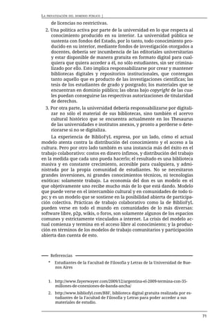 LA   PRIVATIZACIÓN DEL DOMINIO PÚBLICO   |

          de licencias no restrictivas.
     2. Una política activa por parte de la universidad en lo que respecta al
        conocimiento producido en su interior. La universidad pública se
        sustenta con fondos del Estado, por lo tanto, todo conocimiento pro-
        ducido en su interior, mediante fondos de investigación otorgados a
        docentes, debería ser incumbencia de las editoriales universitarias
        y estar disponible de manera gratuita en formato digital para cual-
        quiera que quiera acceder a él, no sólo estudiantes, sin ser crimina-
        lizado por ello. Esto implica responsabilizarse por crear y mantener
        bibliotecas digitales y repositorios institucionales, que contengan
        tanto aquello que es producto de las investigaciones científicas; las
        tesis de los estudiantes de grado y postgrado; los materiales que se
        encuentran en dominio público; las obras bajo copyright de las cua-
        les puedan conseguirse las respectivas autorizaciones de titularidad
        de derechos.
     3. Por otra parte, la universidad debería responsabilizarse por digitali-
        zar no sólo el material de sus bibliotecas, sino también el acervo
        cultural histórico que se encuentra actualmente en los Thesaurus
        de las universidades e institutos anexos, y pronto a perderse o dete-
        riorarse si no se digitaliza.
     La experiencia de BiblioFyL expresa, por un lado, cómo el actual
modelo atenta contra la distribución del conocimiento y el acceso a la
cultura. Pero por otro lado también es una instancia más del éxito en el
trabajo colaborativo: costos en dinero ínfimos, y distribución del trabajo
en la medida que cada uno pueda hacerlo; el resultado es una biblioteca
masiva y en constante crecimiento, accesible para cualquiera, y admi-
nistrada por la propia comunidad de estudiantes. No se necesitaron
grandes inversiones, ni grandes conocimientos técnicos, ni tecnologías
exóticas: solamente trabajo. La economía del don es un modelo en el
que objetivamente uno recibe mucho más de lo que está dando. Modelo
que puede verse en el intercambio cultural y en comunidades de todo ti-
po; y es un modelo que se sostiene en la posibilidad abierta de participa-
ción colectiva. Prácticas de trabajo colaborativo como la de BiblioFyL
pueden verse en todo el mundo en comunidades de lo más diversas:
software libre, p2p, wikis, o foros, son solamente algunos de los espacios
comunes y estrictamente vinculados a internet. La crisis del modelo ac-
tual comienza y termina en el acceso libre al conocimiento; y la produc-
ción en términos de los modelos de trabajo comunitarios y participación
abierta dan cuenta de esto.



          Referencias
      *     Estudiantes de la Facultad de Filosofía y Letras de la Universidad de Bue-
            nos Aires


      1. http://www.fayerwayer.com/2009/12/argentina-el-2009-termina-con-35-
         millones-de-conexiones-de-banda-ancha/
      2. http://www.bibliofyl.com/BBF, biblioteca digital gratuita realizada por es-
         tudiantes de la Facultad de Filosofía y Letras para poder acceder a sus
         materiales de estudio.


                                                                                         71
 