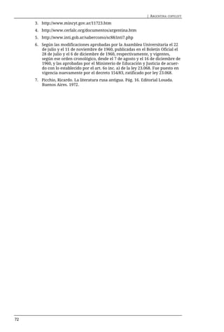 | ARGENTINA   COPYLEFT

     3. http://www.mincyt.gov.ar/11723.htm
     4. http://www.cerlalc.org/documentos/argentina.htm
     5. http://www.inti.gob.ar/sabercomo/sc88/inti7.php
     6. Según las modificaciones aprobadas por la Asamblea Universitaria el 22
        de julio y el 11 de noviembre de 1960, publicadas en el Boletín Oficial el
        28 de julio y el 6 de diciembre de 1960, respectivamente, y vigentes,
        según ese orden cronológico, desde el 7 de agosto y el 16 de diciembre de
        1960, y las aprobadas por el Ministerio de Educación y Justicia de acuer-
        do con lo establecido por el art. 6o inc. a) de la ley 23.068. Fue puesto en
        vigencia nuevamente por el decreto 154/83, ratificado por ley 23.068.
     7. Picchio, Ricardo. La literatura rusa antigua. Pág. 16. Editorial Losada.
        Buenos Aires. 1972.




72
 