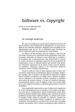 Software vs. Copyright
Por favor, no me defiendan más
    Federico Heinz*




    Un noviazgo auspicioso

     Por muy razonable que a mucha gente le parezca el hecho de
que el software esté sometido [1] al copyright [2] , se trata en rea-
lidad de una decisión arbitraria, adoptada como resultado de las
negociaciones que, en los '70, se realizaron para encontrar un
marco regulatorio para los programas de computadora.
     En defensa de esta decisión, diré que subyace a ella una ob-
servación correcta de la naturaleza de los programas como cons-
trucciones culturales, no técnicas, como obras que se escriben y
no productos que se manufacturan. Esta observación es crucial,
en cuanto reconoce la capacidad expresiva de los programas de
computadora, como el vehículo idóneo que permite a las perso-
nas comunicar algoritmos, de la misma manera que las partitu-
ras permiten comunicar música o las ecuaciones permiten
comunicar ciertas verdades matemáticas.
     Tratar al software como la obra expresiva que es tiene con-
secuencias importantes y beneficiosas para la sociedad. Implica,
por ejemplo, que el derecho a la libertad de expresión se aplica
tanto a quienes se expresan en código como a quienes se expre-
san en castellano o en notación musical, reconocer al software
como parte de nuestra cultura, a la que los Derechos Humanos
nos garantizan acceso, y que el régimen al que se lo someta debe
tener como objetivo fomentar su difusión para ponerlo al alcance
del público.
     Otra implicación importante es que el objeto de la regulación
es la obra (el programa) y no su función: si yo escribo un progra-
ma para que la computadora realice determinada tarea, otras
personas pueden escribir otros, distintos, que resuelvan el mismo
problema, sin que haya conflictos legales. La actual controversia
en Estados Unidos sobre las patentes de software, muestra las
consecuencias que hubiera tenido considerar al software, erró-
neamente, como producto y no como obra: en ese país, es posible
obtener una patente sobre “utilizar un programa para resolver el
 