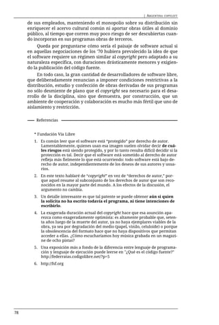 | ARGENTINA   COPYLEFT

     de sus empleados, manteniendo el monopolio sobre su distribución sin
     enriquecer el acervo cultural común ni aportar obras útiles al dominio
     público, al tiempo que corren muy poco riesgo de ser descubiertas cuan-
     do incorporan en sus programas obras de terceros.
          Queda por preguntarse cómo sería el paisaje de software actual si
     en aquellas negociaciones de los '70 hubiera prevalecido la idea de que
     el software requiere un régimen similar al copyright pero adaptado a su
     naturaleza específica, con duraciones drásticamente menores y exigien-
     do la publicación del código fuente.
          En todo caso, la gran cantidad de desarrolladores de software libre,
     que deliberadamente renuncian a imponer condiciones restrictivas a la
     distribución, estudio y confección de obras derivadas de sus programas
     no sólo desmiente de plano que el copyright sea necesario para el desa-
     rrollo de la disciplina, sino que demuestra, por construcción, que un
     ambiente de cooperación y colaboración es mucho más fértil que uno de
     aislamiento y restricción.

         Referencias


        * Fundación Vía Libre
        1. Es común leer que el software está “protegido” por derecho de autor.
           Lamentablemente, quienes usan esa imagen suelen olvidar decir de cuá-
           les riesgos está siendo protegido, y por lo tanto resulta difícil decidir si la
           protección es tal. Decir que el software está sometido al derecho de autor
           refleja más fielmente lo que está ocurriendo: todo software está bajo de-
           recho de autor, independientemente de los deseos de sus autores y usua-
           rios.
        2. En este texto hablaré de “copyright” en vez de “derechos de autor,” por-
           que aquel resume al subconjunto de los derechos de autor que son reco-
           nocidos en la mayor parte del mundo. A los efectos de la discusión, el
           argumento no cambia.
        3. Un detalle interesante es que tal patente se puede obtener aún si quien
           la solicita no ha escrito todavía el programa, ni tiene intenciones de
           escribirlo.
        4. La exagerada duración actual del copyright hace que esa asunción apa-
           rezca como exageradamente optimista: es altamente probable que, seten-
           ta años luego de la muerte del autor, ya no haya ejemplares viables de la
           obra, ya sea por degradación del medio (papel, vinilo, celuloide) o porque
           la obsolescencia del formato hace que no haya dispositivos que permitan
           acceder a ellas. ¿Cómo escucharíamos hoy música grabada en un magazi-
           ne de ocho pistas?
        5. Una exposición más a fondo de la diferencia entre lenguaje de programa-
           ción y lenguaje de ejecución puede leerse en "¿Qué es el código fuente?"
           http://federratas.codigolibre.net/?p=5
        6. http://fsf.org




78
 