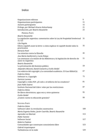 Indice


Organizaciones editoras                                                       9
Organizaciones participantes                                                  11
Autores participantes                                                         15
Prólogo, por Michael Alvarez Kalverkamp                                       21
Introducción, por Beatriz Busaniche                                           25
     PRIMERA PARTE
Beatriz Busaniche
La regulación argentina: comentarios sobre la Ley de Propiedad Intelectual    31
11.723
Lila Pagola
Efecto copyleft avant la lettre: o cómo explicar el copyleft donde todos lo   35
practicamos
Horacio Potel
Las miserias contra la filosofía                                              45
Ana María Sanllorenti y Lucía Pelaya
Las amenazas a la misión de las Bibliotecas y la legislación de derecho de    51
autor en Argentina
Beatriz Busaniche
La privatización del dominio público                                          59
Alejandro Mizzoni, Daniel Cantarín y Evelin Heidel
Los esbirros del copyright y la comunidad académica. El Caso BiblioFyL        67
Federico Heinz
Software vs. Copyright                                                        75
Patricio Lorente
Copyright y redes P2P: ¿El cielo o el infierno de los creadores?              81
Juan Pablo Suárez
Instituto Nacional del Libro: velar por las restricciones                     87
Federico Heinz
De libros electrónicos, agua seca y otras quimeras                            95
Evelin Heidel
¿Cuánto cuesta tu educación gratuita?                                         99


SEGUNDA PARTE
Federico Heinz
Software Libre: la revolución constructiva                                    109
María Eugenia Nuñez, Javier Castrillo, Beatriz Busaniche
Aprender en libertad                                                          113
Pablo Vannini
Software Social                                                               117
Roberto Fiadone
Comunidades que construyen conocimiento libre                                 123
Gabriel Acquistapace
Turbulencias en la nube                                                       129
 