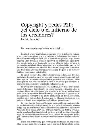 Copyright y redes P2P:
    ¿el cielo o el infierno de
    los creadores?
    Patricio Lorente*


    De una simple regulación industrial...

     Quizás el primer conflicto documentado entre la industria cultural
y un grupo heterogéneo que hoy en honor a la brevedad (pero no a la
exactitud) sería estigmatizado con el nombre de “piratas”, haya tenido
lugar en Gran Bretaña a fines del siglo XVII. La imprenta de tipos móvi-
les, popularizada y perfeccionada luego de algunos siglos, permitía la
producción seriada de libros; el avance de la alfabetización junto al de-
sarrollo de determinados sectores sociales (una burguesía floreciente,
una burocracia gubernamental en expansión) dio paso a un mercado
ávido de estos bienes sofisticados.
    En aquel entonces los editores londinenses reclamaban derechos
exclusivos de publicación a perpetuidad cuando adquirían un original.
Pero lejos de Londres otros imprenteros ignoraban este novedoso recla-
mo y ponían a la venta los mismos libros a un precio que no incluía el
impuesto monopólico que se cobraba en la metrópolis.
     La pretensión de los editores era, en efecto, novedosa. Antes del in-
vento de Johannes Gutenberg[2] no existía ninguna restricción sobre la
copia de libros: aquellos pocos que accedían a un libro y sabían leerlo
eran libres de copiarlo si es que el tiempo y las ganas se lo permitían. Ni
el anglosajón copyright ni su primo continental, el derecho de autor,
existían antes del conflicto desatado por los libreros londinenses y su
exigencia de eterno monopolio sobre los libros que editaban.
     La reina Ana de Estuardo[3] quizás haya creído que sería recorda-
da por la unificación de Inglaterra y Escocia en la Gran Bretaña, sin em-
bargo hoy es mencionada más asiduamente en referencia al llamado
“Estatuto de la Reina Ana”, que entra en vigencia en 1710 y pretende
zanjar aquel conflicto fundacional: los libreros tendrían derechos exclu-
sivos de publicación pero limitados en el tiempo, 14 años prorrogables
por 14 más en caso de que el autor tuviera la fortuna de continuar con
vida.
    Desde esa primera ley que restringe la posibilidad de copiar una
obra (en este caso, literaria, pero con el avance de la tecnología se iría
 