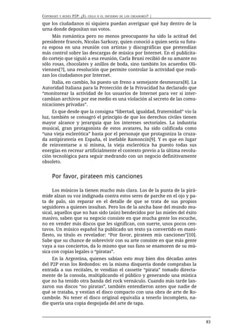 COPYRIGHT   Y REDES   P2P: ¿EL   CIELO O EL INFIERNO DE LOS CREADORES?   |

que los ciudadanos ni siquiera puedan averiguar qué hay dentro de la
urna donde depositan sus votos.
     Más romántica pero no menos preocupante ha sido la actitud del
presidente francés, Nicolas Sarkozy, quien conoció a quien sería su futu-
ra esposa en una reunión con artistas y discográficas que pretendían
más control sobre las descargas de música por Internet. En el publicita-
do cortejo que siguió a esa reunión, Carla Bruni recibió de su amante no
sólo rosas, chocolates y anillos de boda, sino también los acuerdos Oli-
viennes[7], una resolución que permite controlar la actividad que reali-
zan los ciudadanos por Internet.
    Italia, en cambio, ha puesto un freno a semejante desmesura[8]. La
Autoridad Italiana para la Protección de la Privacidad ha declarado que
“monitorear la actividad de los usuarios de Internet para ver si inter-
cambian archivos por ese medio es una violación al secreto de las comu-
nicaciones privadas”.
     Es que desde que la consigna “libertad, igualdad, fraternidad” vio la
luz, también se consagró el principio de que los derechos civiles tienen
mayor alcance y jerarquía que los intereses sectoriales. La industria
musical, gran protagonista de estos avatares, ha sido calificada como
“una vieja esclerótica” hasta por el personaje que protagoniza la cruza-
da antipiratería en España, el inefable Ramoncín[9]. Y es que en lugar
de reinventarse a sí misma, la vieja esclerótica ha puesto todas sus
energías en recrear artificialmente el contexto previo a la última revolu-
ción tecnológica para seguir medrando con un negocio definitivamente
obsoleto.


     Por favor, pirateen mis canciones

     Los músicos la tienen mucho más clara. Los de la punta de la pirá-
mide alzan su voz indignada contra estos seres de parche en el ojo y pa-
ta de palo, sin reparar en el detalle de que se trata de sus propios
seguidores a quienes insultan. Pero los de la ancha base del mundo mu-
sical, aquellos que no han sido (aún) bendecidos por las mieles del éxito
masivo, saben que su negocio consiste en que mucha gente los escuche,
no en vender más discos que les significan, con suerte, unos pocos cen-
tavos. Un músico español ha publicado un texto ya convertido en mani-
fiesto, su título es revelador: “Por favor, pirateen mis canciones”[10].
Sabe que su chance de sobrevivir con su arte consiste en que más gente
vaya a sus conciertos, da lo mismo que sus fans se enamoren de su mú-
sica con copias legales o “piratas”.
     En la Argentina, quienes sabían esto muy bien dos décadas antes
del P2P eran los Redondos: en la misma disquería donde comprabas la
entrada a sus recitales, te vendían el cassette “pirata” tomado directa-
mente de la consola, multiplicando el público y generando una mística
que no ha tenido otra banda del rock vernáculo. Cuando más tarde lan-
zaron sus discos “no piratas”, también entendieron antes que nadie de
qué se trataba, y vestían el disco compacto con una obra de arte de Ro-
cambole. No tener el disco original equivalía a tenerlo incompleto, na-
die quería una copia despojada del arte de tapa.



                                                                             83
 
