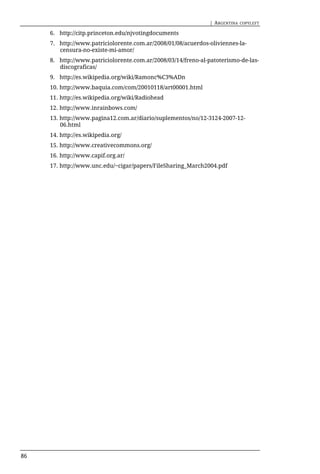 | ARGENTINA   COPYLEFT

     6. http://citp.princeton.edu/njvotingdocuments
     7. http://www.patriciolorente.com.ar/2008/01/08/acuerdos-oliviennes-la-
        censura-no-existe-mi-amor/
     8. http://www.patriciolorente.com.ar/2008/03/14/freno-al-patoterismo-de-las-
        discograficas/
     9. http://es.wikipedia.org/wiki/Ramonc%C3%ADn
     10. http://www.baquia.com/com/20010118/art00001.html
     11. http://es.wikipedia.org/wiki/Radiohead
     12. http://www.inrainbows.com/
     13. http://www.pagina12.com.ar/diario/suplementos/no/12-3124-2007-12-
         06.html
     14. http://es.wikipedia.org/
     15. http://www.creativecommons.org/
     16. http://www.capif.org.ar/
     17. http://www.unc.edu/~cigar/papers/FileSharing_March2004.pdf




86
 