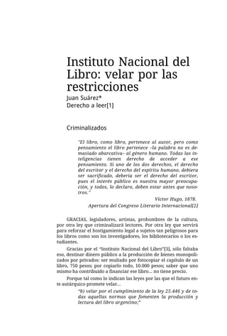 Instituto Nacional del
    Libro: velar por las
    restricciones
    Juan Suárez*
    Derecho a leer[1]


    Criminalizados

          "El libro, como libro, pertenece al autor, pero como
          pensamiento el libro pertenece –la palabra no es de-
          masiado abarcativa– al género humano. Todas las in-
          teligencias tienen derecho de acceder a ese
          pensamiento. Si uno de los dos derechos, el derecho
          del escritor y el derecho del espíritu humano, debiera
          ser sacrificado, debería ser el derecho del escritor,
          pues el interés público es nuestra mayor preocupa-
          ción, y todos, lo declaro, deben estar antes que noso-
          tros."
                                              Víctor Hugo, 1878.
               Apertura del Congreso Literario Internacional[2]


      GRACIAS, legisladores, artistas, prohombres de la cultura,
por otra ley que criminalizará lectores. Por otra ley que servirá
para reforzar el hostigamiento legal a sujetos tan peligrosos para
los libros como son los investigadores, los bibliotecarios o los es-
tudiantes.
     Gracias por el “Instituto Nacional del Libro”[3], sólo faltaba
eso, destinar dinero público a la producción de bienes monopoli-
zados por privados: ser multado por fotocopiar el capítulo de un
libro, 750 pesos; por copiarlo todo, 10.000 pesos; saber que uno
mismo ha contribuido a financiar ese libro... no tiene precio.
     Porque tal como lo indican las leyes por las que el futuro en-
te autárquico promete velar...
          “b) velar por el cumplimiento de la ley 25.446 y de to-
          das aquellas normas que fomenten la producción y
          lectura del libro argentino;”
 