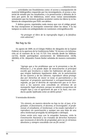 | ARGENTINA COPYLEFT

          ... actividades tan fraudulentas como: el acceso y manipulación de
     material bibliográfico requerido por los investigadores, el acceso a ma-
     terial de estudio por los estudiantes, o la preservación y difusión de li-
     bros por parte de las bibliotecas, entre otras varias inmoralidades
     semejantes que los lectores podrían acometer contra los libros (y ni ha-
     blemos de compartirlos por P2P): son delitos.
         Y delitos graves, reprimidos nada menos que con el código penal.
     No hay excepciones al monopolio comercial sobre las obras. Y la ley
     tampoco se anda con ambigüedades en cuestiones «retrográficas»[4]:


               “h) proteger el libro de la reprografía ilegal y la falsifica-
               ción editorial;”


         No hay tu tía

          En agosto de 2009, en el Colegio Público de Abogados de la Capital
     Federal, en la apertura de la Conferencia-Taller "El Acceso a la Informa-
     ción en el contexto de la Ley 11.723: Una mirada desde las bibliote-
     cas"[5], donde participaban asociaciones de bibliotecarios (ACBJ,
     ABGRA), el Dr. Alejandro Tomás Butler señalaba de manera contunden-
     te:


               “Agrego que a los problemas que se le presentan a las Bi-
               bliotecas [...] no puedo dejar de mencionarles el principal
               escollo que involucra a todos los habitantes del país, por-
               que ningún habitante legalmente debe, sin la autorización
               de los autores y de los editores, reproducir obras protegi-
               das por Derechos de Autor ni total, ni parcialmente y sin
               importar el propósito patrimonial o extrapatrimonial per-
               seguido, ya que el derecho de reproducción que se le reco-
               noce a los autores está concebido en términos de un
               monopolio legal absoluto, porque no admite excepciones de
               ningún tipo y con el agravante de que si lo hace, esa con-
               ducta queda tipificada como un delito penal.”


         Y terminaba diciendo:


               “En síntesis, en nuestro derecho no hay tu tía: el juez, el le-
               gislador, el funcionario, el docente, el investigador, el profe-
               sional, el estudiante, el intelectual, si ha osado reproducir o
               reproduce sin autorización y aunque sea una hoja de una
               obra intelectual protegida ha delinquido o delinque.
               Como verán esto raya con la estupidez humana, viola la
               Constitución Nacional y los tratados de derechos humanos
               que reconocen el derecho de propiedad, pero no en términos
               absolutos y siempre concebido con un fin social.”




88
 
