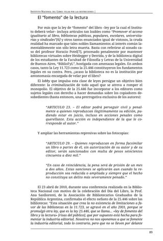INSTITUTO NACIONAL DEL LIBRO: VELAR POR LAS RESTRICCIONES |

      El “fomento” de la lectura

     Por más que la ley de “fomento” del libro –ley por la cual el Institu-
to deberá velar– incluya artículos tan loables como “Promover el acceso
igualitario al libro, bibliotecas públicas, populares, escolares, universita-
rias y sindicales”[6] y otros tantos enunciados igual de vistosos, la cruda
realidad ha marcado que tales nobles llamamientos al interés común la-
mentablemente son sólo letra muerta. Basta con referirse al sonado ca-
so del profesor Horacio Potel[7], procesado penalmente por mantener
bibliotecas virtuales sobre Heidegger y Derrida, y de la biblioteca digital
de los estudiantes de la Facultad de Filosofía y Letras de la Universidad
de Buenos Aires, “BiblioFyL”, hostigada con amenazas legales. En ambos
casos, tanto la Ley 11.723 como la 25.446 constituyeron los fundamentos
legales en su contra. Pero, ¿acaso la biblioteca no es la institución por
antonomasia encargada de velar por el libro?
     El lobby que impulsa esta clase de leyes persigue un objetivo bien
diferente: la criminalización de todo aquel que se atreva a romper el
monopolio. El objetivo de la 25.446 fue incorporar a los editores como
sujetos legales con derecho a hacer demandas sobre los copiadores de-
sobedientes (hasta entonces, una prerrogativa exclusiva de los autores):


             “ARTICULO 23. – El editor podrá perseguir civil y penal-
             mente a quienes reproduzcan ilegítimamente su edición, pu-
             diendo estar en juicio, incluso en acciones penales como
             querellante. Esta acción es independiente de la que le co-
             rresponde al autor.”


      Y ampliar las herramientas represivas sobre las fotocopias:


             “ARTICULO 29. – Quienes reproduzcan en forma facsimilar
             un libro o partes de él, sin autorización de su autor y de su
             editor, serán sancionados con multa de pesos setecientos
             cincuenta a diez mil.”


             “En caso de reincidencia, la pena será de prisión de un mes
             a dos años. Estas sanciones se aplicarán aun cuando la re-
             producción sea reducida o ampliada y siempre que el hecho
             no constituya un delito más severamente penado.”


     El 23 abril de 2010, durante una conferencia realizada en la Biblio-
teca Nacional con motivo de la celebración del Día del Libro, la Prof.
Ana Sanllorenti, de la ﻿Asociación de Bibliotecarios Graduados de la
República Argentina, confirmaba el efecto nefasto de la 25.446 sobre las
bibliotecas: “Esta situación que crea la no existencia de limitaciones a fa-
vor de las bibliotecas en la 11.723, se agravó en el año 2001, porque se
promulgó otra ley, que es la ley 25.446, que se llama... «ley de fomento del
libro y la lectura» [risas del público], que por supuesto está hecha para fo-
mentar la industria editorial. Nosotros no nos oponemos a que se fomente
la industria editorial, todo lo contrario, pero que no se lleven por delante

                                                                                89
 