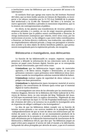 | ARGENTINA COPYLEFT

     a instituciones como las bibliotecas que son las garantes del acceso a la
     información”.
          El corolario final que agrega esta nueva ley del Instituto Nacional
     del Libro, que ya tiene media sanción en Cámara de Diputados, es incor-
     porar a los abusos cometidos por la 11.723 (Ley Noble[8] de la propie-
     dad intelectual) y la 25.446 (de “fomento” del libro y la lectura), un
     nuevo agravante: subsidios a privados (o exenciones impositivas, que es
     lo mismo), sin contraprestaciones al público.
          En efecto, la ley plantea una transferencia de recursos públicos a
     empresas privadas, y a cambio, en vez de exigir mayores garantías de
     acceso a los bienes que lo público estará contribuyendo a financiar, le
     otorga instituciones autárquicas que velarán, entre otras cosas, por las
     restricciones al acceso. La ley obligará a que entre todos contribuyamos
     a financiar, en forma directa o indirecta, una traducción, una edición, o
     un emprendimiento editorial privado, y luego nos perseguirá si intenta-
     mos acceder a la obra objeto de dichos beneficios públicos, que perma-
     necerá monopolizada para la explotación privada, sin excepción.


         Bibliotecarios e investigadores, esos delincuentes

          La función de las bibliotecas[9] es: acopiar, registrar, organizar,
     preservar y difundir la información de sus colecciones tanto en docu-
     mentos en papel como formato digital, función que se ve entorpecida
     por las leyes mencionadas, que entre otras cosas:
         Criminalizan que los bibliotecarios hagan copias de materiales
         agotados, o de libros únicos, frágiles o deteriorados, ya sea para
         préstamos comunes o para préstamos entre bibliotecas (muy nece-
         sarios cuando los investigadores solicitan material difícil de hallar).
         Criminalizan realizar copias de seguridad de obras valiosas o en
         peligro con fines preventivos.
         Criminalizan la digitalización (para incorporar material al acervo
         digital) y las conversiones de formato (para evitar que el material
         digital se vuelva obsoleto).
          Los investigadores son otros de los afectados por las restricciones, y
     Federico Reggiani, Director de la Biblioteca del Poder Judicial de la Pro-
     vincia de Buenos Aires, en esta entrada del blog “Hablando del Asun-
     to”[10] (que recomiendo leer), lo explica claramente, “Digámoslo de una
     vez: si no se reforman las leyes 11.723 (de Propiedad Intelectual) y 25.446
     (de «Fomento del Libro y la Lectura») no es posible la investigación seria
     en Argentina sin obligar a delinquir a los investigadores”.
          La idea de que las bibliotecas deben cumplir con su función de
     brindar acceso gratuito a sus acervos también en la plataforma digital
     –independientemente de que se trate de obras con restricciones por de-
     rechos de autor o no– además de ser un razonamiento producto de la
     simple aplicación de la sensatez y el sentido común, es la postura soste-
     nida oficialmente por la Federación Internacional de Asociaciones de Bi-
     bliotecarios y Bibliotecas (IFLA), que dice que “las bibliotecas juegan un
     papel crítico para asegurar el acceso de todo el mundo a la información,
     incluyendo las obras protegidas por derecho de autor, y que en el contexto


90
 