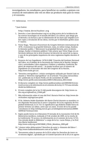 | ARGENTINA COPYLEFT

     investigadores, los estudiantes, para beneficiar en cambio a quienes con
     avaricia de mercaderes sólo ven en ellos un producto más para la venta
     y el consumo.

         Referencias


        * Juan Suárez

           http://www.derechoaleer.org
        1. Derecho a Leer (derechoaleer.org) es un blog acerca de la incidencia de
           las nuevas tecnologías en el mundo del libro y la cultura, que aboga por
           el derecho a la lectura y por la eliminación de las leyes que impiden la li-
           bre copia y circulación de las obras, escrito por el diseñador gráfico Juan
           P. Suárez.
        2. Víctor Hugo, "Discours d’ouverture du Congrès littéraire international de
           1878, «Constatons la propriété littéraire, mais, en même temps, fondons
           le domaine public.»" [Reconocer la propiedad literaria, pero al mismo
           tiempo, fundar el dominio público]. Vale aclarar que Víctor Hugo era un
           ferviente defensor de le droit d'auteur [el derecho de autor] de su época
           y uno de los principales impulsores de estos regímenes legales durante el
           S. XIX.
        3. Proyecto de Ley Expediente: 1678-D-2008 "Creación del Instituto Nacional
           del Libro, en el ámbito de la Secretaría de Cultura de la Nación: Integra-
           ción y autoridades; Libro argentino; Créditos y subsidios; Coedición; Re-
           gistro de empresas del sector.". Se puede localizar por el número de
           expediente en el buscador del sitio del Congreso de la Nación,
           http://www.hcdn.gov.ar/.
        4. "Derechos retrográficos", irónico neologismo utilizado por Daniel Link en
           alusión a "derechos reprográficos" en el artículo "Una pena extraordina-
           ria", publicada en el diario Perfil, el 6 de noviembre de 2009
           (http://www.perfil.com/contenidos/2009/11/06/noticia_0055.html)
        5. El discurso completo en: http://www.publicaronline.net/2009/08/31/even-
           tos/el-acceso-a-la-informacin-en-el-contexto-de-la-ley-11-723-una-mirada-
           desde-las-bibliotecas/
        6. El texto completo de la ley 25.446 puede descargarse de: http://www.ca-
           dra.org.ar/upload/Ley_25446.pdf
        7. Más información sobre el caso del Prof. Horacio Potel en: http://www.de-
           rechoaleer.org/tags/caso-potel
        8. El Dr. Roberto Noble (fundador del diario Clarín) durante su mandato co-
           mo Diputado Nacional fue el autor e impulsor de la ley argentina de Pro-
           piedad Intelectual, la 11.723. Es significativo que Roberto Noble fuera en
           primer término un editor, antes que un autor. El texto de la ley puede
           consultarse en http://infoleg.mecon.gov.ar/infolegInternet/anexos/40000-
           44999/42755/texact.htm
        9. Según puede leerse en el Resumen IV Jornada de la Asociación Civil de Bi-
           bliotecarios Jurídicos, realizada el 9 de octubre de 2009, en la reseña de
           la Conferencia "El acceso a la información en el contexto de la ley 11723.
           Una mirada desde la Biblioteca" a cargo de la Lic. Lucia Pelaya, y la Prof.
           Ana María Sanllorenti:
           http://www.acbj.org.ar/INFORME_FINAL_Mendoza_2009.pdf
        10. "¿Somos todos delincuentes? Derechos de autor y «fomento del libro»":
            http://www.hablandodelasunto.com.ar/?p=4603
        11. "Documento sobre la postura de la IFLA sobre los Derechos de Autor en
            el entorno digital", aprobado por el Comité Ejecutivo de la IFLA en agosto

92
 