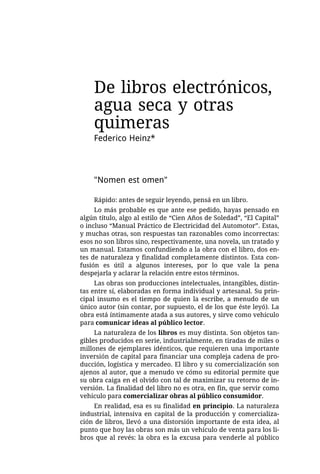 De libros electrónicos,
    agua seca y otras
    quimeras
    Federico Heinz*



    "Nomen est omen"

    Rápido: antes de seguir leyendo, pensá en un libro.
     Lo más probable es que ante ese pedido, hayas pensado en
algún título, algo al estilo de “Cien Años de Soledad”, “El Capital”
o incluso “Manual Práctico de Electricidad del Automotor”. Estas,
y muchas otras, son respuestas tan razonables como incorrectas:
esos no son libros sino, respectivamente, una novela, un tratado y
un manual. Estamos confundiendo a la obra con el libro, dos en-
tes de naturaleza y finalidad completamente distintos. Esta con-
fusión es útil a algunos intereses, por lo que vale la pena
despejarla y aclarar la relación entre estos términos.
     Las obras son producciones intelectuales, intangibles, distin-
tas entre sí, elaboradas en forma individual y artesanal. Su prin-
cipal insumo es el tiempo de quien la escribe, a menudo de un
único autor (sin contar, por supuesto, el de los que éste leyó). La
obra está íntimamente atada a sus autores, y sirve como vehículo
para comunicar ideas al público lector.
     La naturaleza de los libros es muy distinta. Son objetos tan-
gibles producidos en serie, industrialmente, en tiradas de miles o
millones de ejemplares idénticos, que requieren una importante
inversión de capital para financiar una compleja cadena de pro-
ducción, logística y mercadeo. El libro y su comercialización son
ajenos al autor, que a menudo ve cómo su editorial permite que
su obra caiga en el olvido con tal de maximizar su retorno de in-
versión. La finalidad del libro no es otra, en fin, que servir como
vehículo para comercializar obras al público consumidor.
    En realidad, esa es su finalidad en principio. La naturaleza
industrial, intensiva en capital de la producción y comercializa-
ción de libros, llevó a una distorsión importante de esta idea, al
punto que hoy las obras son más un vehículo de venta para los li-
bros que al revés: la obra es la excusa para venderle al público
 